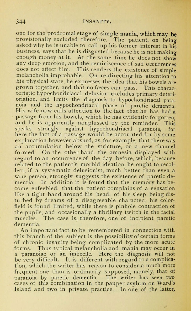 one for the prodromal stage of simple mania, which may be provisionally excluded therefore. The patient, on being asked why he is unable to call up his former interest in his business, says that he is disgusted because he is not making enough money at it. At the same time he does not show any deep emotion, and the reminiscence of sad occurrences does not affect him. This renders the existence of simple melancholia improbable. On re-directing his attention to his physical state, he expresses the idea that his bowels are grown together, and that no faeces can pass. This charac- teristic hypochondriacal delusion excludes primary deteri- oration, and limits the diagnosis to hypochondriacal para- noia and the hypochondriacal phase of paretic dementia. His wife now calls attention to the fact that he has had a passage from his bowels, which he has evidently forgotten, and he is apparently nonplussed by the reminder. This speaks strongly against hypochondriacal paranoia, for here the fact of a passage would be accounted for by some explanation however absurd, as, for example, that there was an accumulation below the stricture, or a new channel formed. On the other hand, the amnesia displayed with regard to an occurrence of the day before, which, because related to the patient's morbid ideation, he ought to recol- lect, if a systematic delusionist, much better than even a sane person, strongly suggests the existence of paretic de- mentia. In addition it is found that the memory has be- come enfeebled, that the patient complains of a sensation like a tight band around his head, of his sleep being dis- turbed by dreams of a disagreeable character; his color- field is found limited, while there is pinhole contraction of the pupils, and occasionally a fibrillary twitch in the facial muscles. The case is, therefore, one of incipient paretic dementia. An important fact to be remembered in connection with this branch of the subject is the possibility of certain forms of chronic insanity being complicated by the more acute forms. Thus typical melancholia and mania may occur in a paranoiac or an imbecile. Here the diagnosis will not be very difficult. It is different with regard to a complica- t'on, which the writer has reason to consider a much more fi„quent one than is ordinarily supposed, namely, that of paranoia by paretic dementia. The writer has seen two cases of this combination in the pauper asylum on Ward's Island and two in private practice. In one of the latter,