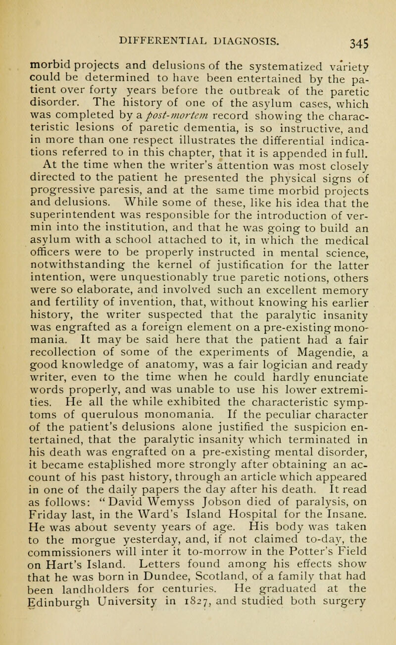 morbid projects and delusions of the systematized variety- could be determined to have been entertained by the pa- tient over forty years before the outbreak of the paretic disorder. The history of one of the asylum cases, which was completed by a.post-mortem record showing the charac- teristic lesions of paretic dementia, is so instructive, and in more than one respect illustrates the differential indica- tions referred to in this chapter, that it is appended in full. At the time when the writer's attention was most closely directed to the patient he presented the physical signs of progressive paresis, and at the same time morbid projects and delusions. While some of these, like his idea that the superintendent was responsible for the introduction of ver- min into the institution, and that he was going to build an asylum with a school attached to it, in which the medical officers were to be properly instructed in mental science, notwithstanding the kernel of justification for the latter intention, were unquestionably true paretic notions, others were so elaborate, and involved such an excellent memory and fertility of invention, that, without knowing his earlier history, the writer suspected that the paralytic insanity was engrafted as a foreign element on a pre-existing mono- mania. It may be said here that the patient had a fair recollection of some of the experiments of Magendie, a good knowledge of anatomy, was a fair logician and ready writer, even to the time when he could hardly enunciate words properly, and was unable to use his lower extremi- ties. He all the while exhibited the characteristic symp- toms of querulous monomania. If the peculiar character of the patient's delusions alone justified the suspicion en- tertained, that the paralytic insanity which terminated in his death was engrafted on a pre-existing mental disorder, it became established more strongly after obtaining an ac- count of his past history, through an article which appeared in one of the daily papers the day after his death. It read as follows: David Wemyss Jobson died of paralysis, on Friday last, in the Ward's Island Hospital for the Insane. He was about seventy years of age. His body was taken to the morgue yesterday, and, if not claimed to-day, the commissioners will inter it to-morrow in the Potter's Field on Hart's Island. Letters found among his effects show that he was born in Dundee, Scotland, of a family that had been landholders for centuries. He graduated at the Edinburgh University in 1827, and studied both surgery