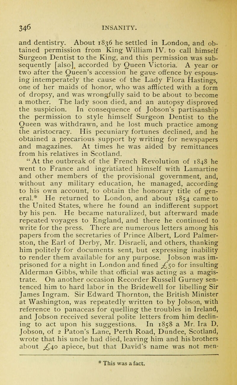 and dentistry. About 1836 he settled in London, and ob- tained permission from King William IV. to call himself Surgeon Dentist to the King, and this permission was sub- sequently [also], accorded by Queen Victoria. A year or two after the Queen's accession he gave offence by espous- ing intemperately the cause of the Lady Flora Hastings, one of her maids of honor, who was afflicted with a form of dropsy, and was wrongfully said to be about to become a mother. The lady soon died, and an autopsy disproved the suspicion. In consequence of Jobson's partisanship the permission to style himself Surgeon Dentist to the Queen was withdrawn, and he lost much practice among the aristocracy. His pecuniary fortunes declined, and he obtained a precarious support by writing for newspapers and magazines. At times he was aided by remittances from his relatives in Scotland. At the outbreak of the French Revolution of 1S48 he went to France and ingratiated himself with Lamartine and other members of the provisional government, and, without any military education, he managed, according to his own account, to obtain the honorary title of gen- eral.* He returned to London, and about 1854 came to the United States, where he found an indifferent support by his pen. He became naturalized, but afterward made repeated voyages to England, and there he continued to write for the press. There are numerous letters among his papers from the secretaries of Prince Albert, Lord Palmer- ston, the Earl of Derby, Mr. Disraeli, and others, thanking him politely for documents sent, but expressing inability to render them available for any purpose. Jobson was im- prisoned for a night in London and fined ,£50 for insulting Alderman Gibbs, while that official was acting as a magis- trate. On another occasion Recorder Russell Gurney sen- tenced him to hard labor in the Bridewell for libelling Sir James Ingram. Sir Edward Thornton, the British Minister at Washington, was repeatedly written to by Jobson, with reference to panaceas for quelling the troubles in Ireland, and Jobson received several polite letters from him declin- ing to act upon his suggestions. In 1858 a Mr. Ira D. Jobson, of 2 Paton's Lane, Perth Road, Dundee, Scotland, wrote that his uncle had died, leaving him and his brothers about ^40 apiece, but that David's name was not men- * This was a fact.