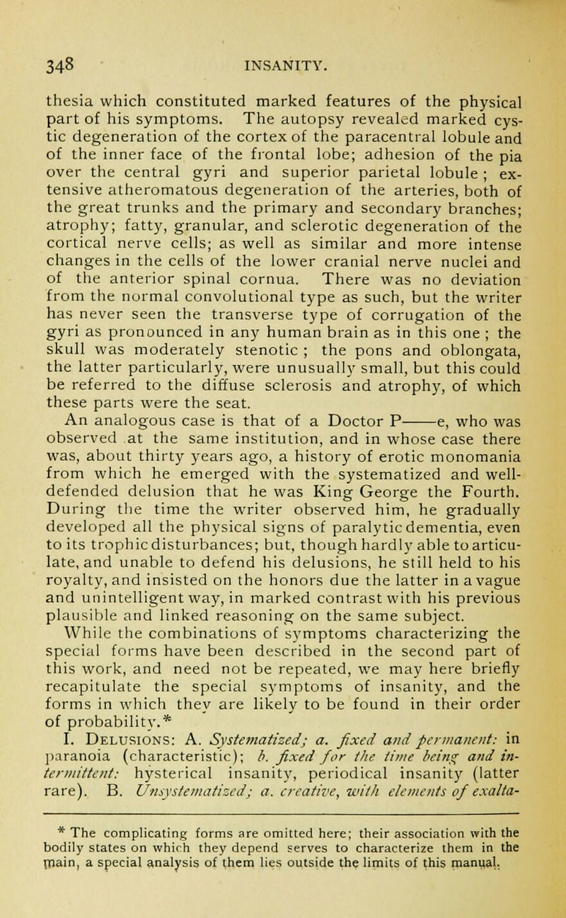 thesia which constituted marked features of the physical part of his symptoms. The autopsy revealed marked cys- tic degeneration of the cortex of the paracentral lobule and of the inner face of the frontal lobe; adhesion of the pia over the central gyri and superior parietal lobule; ex- tensive atheromatous degeneration of the arteries, both of the great trunks and the primary and secondary branches; atrophy; fatty, granular, and sclerotic degeneration of the cortical nerve cells; as well as similar and more intense changes in the cells of the lower cranial nerve nuclei and of the anterior spinal cornua. There was no deviation from the normal convolutional type as such, but the writer has never seen the transverse type of corrugation of the gyri as pronounced in any human brain as in this one ; the skull was moderately stenotic ; the pons and oblongata, the latter particularly, were unusually small, but this could be referred to the diffuse sclerosis and atrophy, of which these parts were the seat. An analogous case is that of a Doctor P e, who was observed .at the same institution, and in whose case there was, about thirty years ago, a history of erotic monomania from which he emerged with the systematized and well- defended delusion that he was King George the Fourth. During the time the writer observed him, he gradually developed all the physical signs of paralytic dementia, even to its trophic disturbances; but, though hardly able to articu- late, and unable to defend his delusions, he still held to his royalty, and insisted on the honors due the latter in a vague and unintelligent way, in marked contrast with his previous plausible and linked reasoning on the same subject. While the combinations of symptoms characterizing the special forms have been described in the second part of this work, and need not be repeated, we may here briefly recapitulate the special symptoms of insanity, and the forms in which they are likely to be found in their order of probability.* I. Delusions: A. Systematized; a. fixed and permanent: in paranoia (characteristic); b. fixed for the time being and in- termittent: hysterical insanity, periodical insanity (latter rare). B. Unsystematizedj a. creative, with elements of exalta- * The complicating forms are omitted here; their association with the bodily states on which they depend serves to characterize them in the main, a special analysis of them lies outside the limits of this manual.