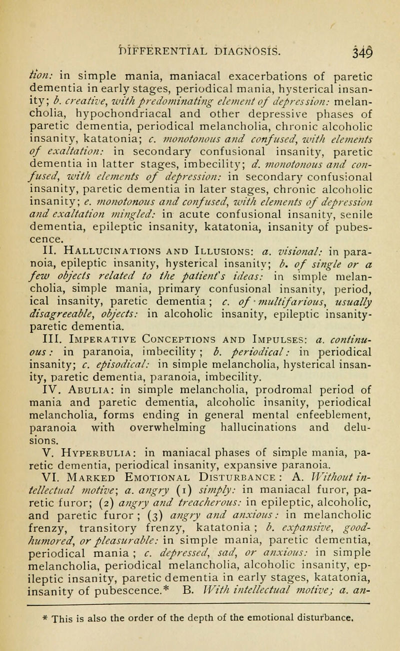 tion: in simple mania, maniacal exacerbations of paretic dementia in early stages, periodical mania, hysterical insan- ity; b. creative, with predominating element of depression: melan- cholia, hypochondriacal and other depressive phases of paretic dementia, periodical melancholia, chronic alcoholic insanity, katatonia; c. monotonous and confused, with elements of exaltation: in secondary confusional insanity, paretic dementia in latter stages, imbecility; d. monotonous and con- fused, with elements of depression: in secondary confusional insanity, paretic dementia in later stages, chronic alcoholic insanity; e. monotonous and confused, with elements of depression and exaltation mingled: in acute confusional insanity, senile dementia, epileptic insanity, katatonia, insanity of pubes- cence. II. Hallucinations and Illusions: a. visional: in para- noia, epileptic insanity, hysterical insanity; b. of single or a few objects related to the patient's ideas: in simple melan- cholia, simple mania, primary confusional insanity, period, ical insanity, paretic dementia; c. of ■ multifarious, usually disagreeable, objects: in alcoholic insanity, epileptic insanity- paretic dementia. III. Imperative Conceptions and Impulses: a. continu- ous : in paranoia, imbecility; b. periodical: in periodical insanity; c. episodical: in simple melancholia, hysterical insan- ity, paretic dementia, paranoia, imbecility. IV. Abulia: in simple melancholia, prodromal period of mania and paretic dementia, alcoholic insanity, periodical melancholia, forms ending in general mental enfeeblement, paranoia with overwhelming hallucinations and delu- sions. V. Hyperbulia: in maniacal phases of simple mania, pa- retic dementia, periodical insanity, expansive paranoia. VI. Marked Emotional Disturbance: A. Without in- tellectual motive; a. angry (i) simply: in maniacal furor, pa- retic furor; (2) angry and treacherous: in epileptic, alcoholic, and paretic furor; (3) angry and anxious: in melancholic frenzy, transitory frenzy, katatonia ; b. expansive, good- humored, or pleasurable: in simple mania, paretic dementia, periodical mania ; c. depressed, sad, or anxious: in simple melancholia, periodical melancholia, alcoholic insanity, ep- ileptic insanity, paretic dementia in early stages, katatonia, insanity of pubescence.* B. With intellectual motive; a. an- * This is also the order of the depth of the emotional disturbance.