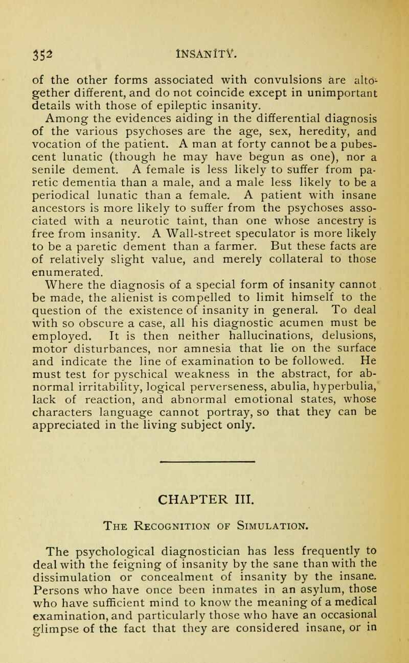 of the other forms associated with convulsions are alto- gether different, and do not coincide except in unimportant details with those of epileptic insanity. Among the evidences aiding in the differential diagnosis of the various psychoses are the age, sex, heredity, and vocation of the patient. A man at forty cannot be a pubes- cent lunatic (though he may have begun as one), nor a senile dement. A female is less likely to suffer from pa- retic dementia than a male, and a male less likely to be a periodical lunatic than a female. A patient with insane ancestors is more likely to suffer from the psychoses asso- ciated with a neurotic taint, than one whose ancestry is free from insanity. A Wall-street speculator is more likely to be a paretic dement than a farmer. But these facts are of relatively slight value, and merely collateral to those enumerated. Where the diagnosis of a special form of insanity cannot be made, the alienist is compelled to limit himself to the question of the existence of insanity in general. To deal with so obscure a case, all his diagnostic acumen must be employed. It is then neither hallucinations, delusions, motor disturbances, nor amnesia that lie on the surface and indicate the line of examination to be followed. He must test for pyschical weakness in the abstract, for ab- normal irritability, logical perverseness, abulia, hyperbulia, lack of reaction, and abnormal emotional states, whose characters language cannot portray, so that they can be appreciated in the living subject only. CHAPTER III. The Recognition of Simulation. The psychological diagnostician has less frequently to deal with the feigning of insanity by the sane than with the dissimulation or concealment of insanity by the insane. Persons who have once been inmates in an asylum, those who have sufficient mind to know the meaning of a medical examination, and particularly those who have an occasional glimpse of the fact that they are considered insane, or in