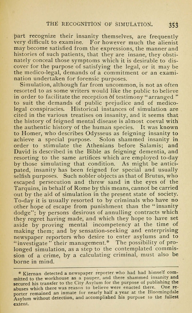 part recognize their insanity themselves, are frequently- very difficult to examine. For however much the alienist may become satisfied from the expressions, the manner and histories of such patients, that they are insane, they obsti- nately conceal those symptoms which it is desirable to dis- cover for the purpose of satisfying the legal, or it may be the medico-legal, demands of a commitment or an exami- nation undertaken for forensic purposes. Simulation, although far from uncommon, is not as often resorted to as some writers would like the public to believe in order to facilitate the reception of testimony arranged  to suit the demands of public prejudice and of medico- legal conspiracies. Historical instances of simulation are cited in the various treatises on insanity, and it seems that the history of feigned mental disease is almost coeval with the authentic history of the human species. It was known to Homer, who describes Odysseus as feigning insanity to achieve a special purpose. Solon shammed insanity in order to stimulate the Athenians before Salamis; and David is described in the Bible as feigning dementia, and resorting to the same artifices which are employed to-day by those simulating that condition. As might be antici- pated, insanity has been feigned for special and usually selfish purposes. Such nobler objects as that of Brutus, who escaped persecution and threw sand in the eyes of the Tarquins, in behalf of Rome by this means, cannot be carried out by the aid of simulation in the present state of society. To-day it is usually resorted to by criminals who have no other hope of escape from punishment than the insanity dodge; by persons desirous of annulling contracts which they regret having made, and which they hope to have set aside by proving mental incompetency at the time of making them; and by sensation-seeking and enterprising newspaper reporters who desire to enter asylums and to investigate  their management.* The possibility of pro- longed simulation, as a step to the contemplated commis- sion of a crime, by a calculating criminal, must also be borne in mind. * Kiernan detected a newspaper reporter who had had himself com- mitted to the workhouse as a pauper, and there shammed insanity and secured his transfer to the City Asylum for the purpose of publishing the abuses which there was reason to believe were enacted there. One re- porter remained an inmate for nearly half a year at the Bloominedale Asylum without detection, and accomplished his purpose to the fullest extent.