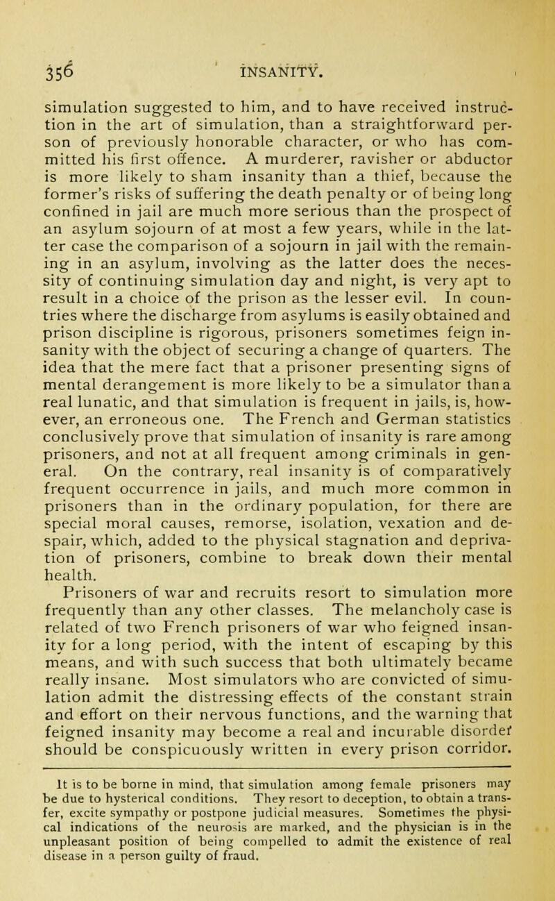 simulation suggested to him, and to have received instruc- tion in the art of simulation, than a straightforward per- son of previously honorable character, or who has com- mitted his first offence. A murderer, ravisher or abductor is more likely to sham insanity than a thief, because the former's risks of suffering the death penalty or of being long confined in jail are much more serious than the prospect of an asylum sojourn of at most a few years, while in the lat- ter case the comparison of a sojourn in jail with the remain- ing in an asylum, involving as the latter does the neces- sity of continuing simulation day and night, is very apt to result in a choice of the prison as the lesser evil. In coun- tries where the discharge from asylums is easily obtained and prison discipline is rigorous, prisoners sometimes feign in- sanity with the object of securing a change of quarters. The idea that the mere fact that a prisoner presenting signs of mental derangement is more likely to be a simulator than a real lunatic, and that simulation is frequent in jails, is, how- ever, an erroneous one. The French and German statistics conclusively prove that simulation of insanity is rare among prisoners, and not at all frequent among criminals in gen- eral. On the contrary, real insanity is of comparatively frequent occurrence in jails, and much more common in prisoners than in the ordinary population, for there are special moral causes, remorse, isolation, vexation and de- spair, which, added to the physical stagnation and depriva- tion of prisoners, combine to break down their mental health. Prisoners of war and recruits resort to simulation more frequently than any other classes. The melancholy case is related of two French prisoners of war who feigned insan- ity for a long period, with the intent of escaping by this means, and with such success that both ultimately became really insane. Most simulators who are convicted of simu- lation admit the distressing effects of the constant strain and effort on their nervous functions, and the warning that feigned insanity may become a real and incurable disorder should be conspicuously written in every prison corridor. It is to be borne in mind, that simulation among female prisoners may be due to hysterical conditions. They resort to deception, to obtain a trans- fer, excite sympathy or postpone judicial measures. Sometimes the physi- cal indications of the neurosis are marked, and the physician is in the unpleasant position of being compelled to admit the existence of real disease in a person guilty of fraud.