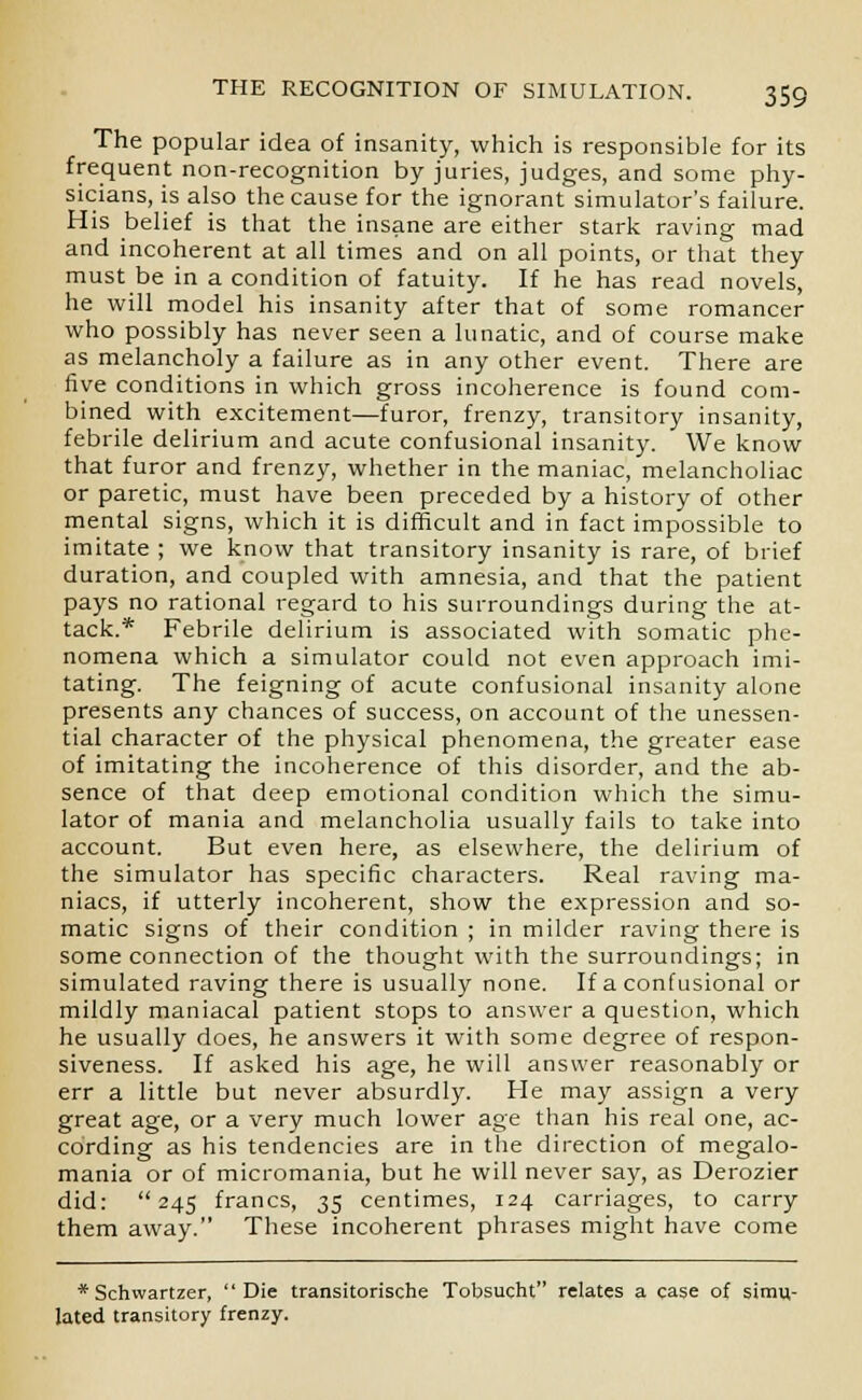 The popular idea of insanity, which is responsible for its frequent non-recognition by juries, judges, and some phy- sicians, is also the cause for the ignorant simulator's failure. His belief is that the insane are either stark raving mad and incoherent at all times and on all points, or that they must be in a condition of fatuity. If he has read novels, he will model his insanity after that of some romancer who possibly has never seen a lunatic, and of course make as melancholy a failure as in any other event. There are five conditions in which gross incoherence is found com- bined with excitement—furor, frenzy, transitory insanity, febrile delirium and acute confusional insanity. We know that furor and frenzy, whether in the maniac, melancholiac or paretic, must have been preceded by a history of other mental signs, which it is difficult and in fact impossible to imitate ; we know that transitory insanity is rare, of brief duration, and coupled with amnesia, and that the patient pays no rational regard to his surroundings during the at- tack.* Febrile delirium is associated with somatic phe- nomena which a simulator could not even approach imi- tating. The feigning of acute confusional insanity alone presents any chances of success, on account of the unessen- tial character of the physical phenomena, the greater ease of imitating the incoherence of this disorder, and the ab- sence of that deep emotional condition which the simu- lator of mania and melancholia usually fails to take into account. But even here, as elsewhere, the delirium of the simulator has specific characters. Real raving ma- niacs, if utterly incoherent, show the expression and so- matic signs of their condition ; in milder raving there is some connection of the thought with the surroundings; in simulated raving there is usually none. If a confusional or mildly maniacal patient stops to answer a question, which he usually does, he answers it with some degree of respon- siveness. If asked his age, he will answer reasonably or err a little but never absurdly. He may assign a very great age, or a very much lower age than his real one, ac- cording as his tendencies are in the direction of megalo- mania or of micromania, but he will never say, as Derozier did: 245 francs, 35 centimes, 124 carriages, to carry them away. These incoherent phrases might have come *Schwartzer, Die transitorische Tobsucht relates a case of simu- lated transitory frenzy.