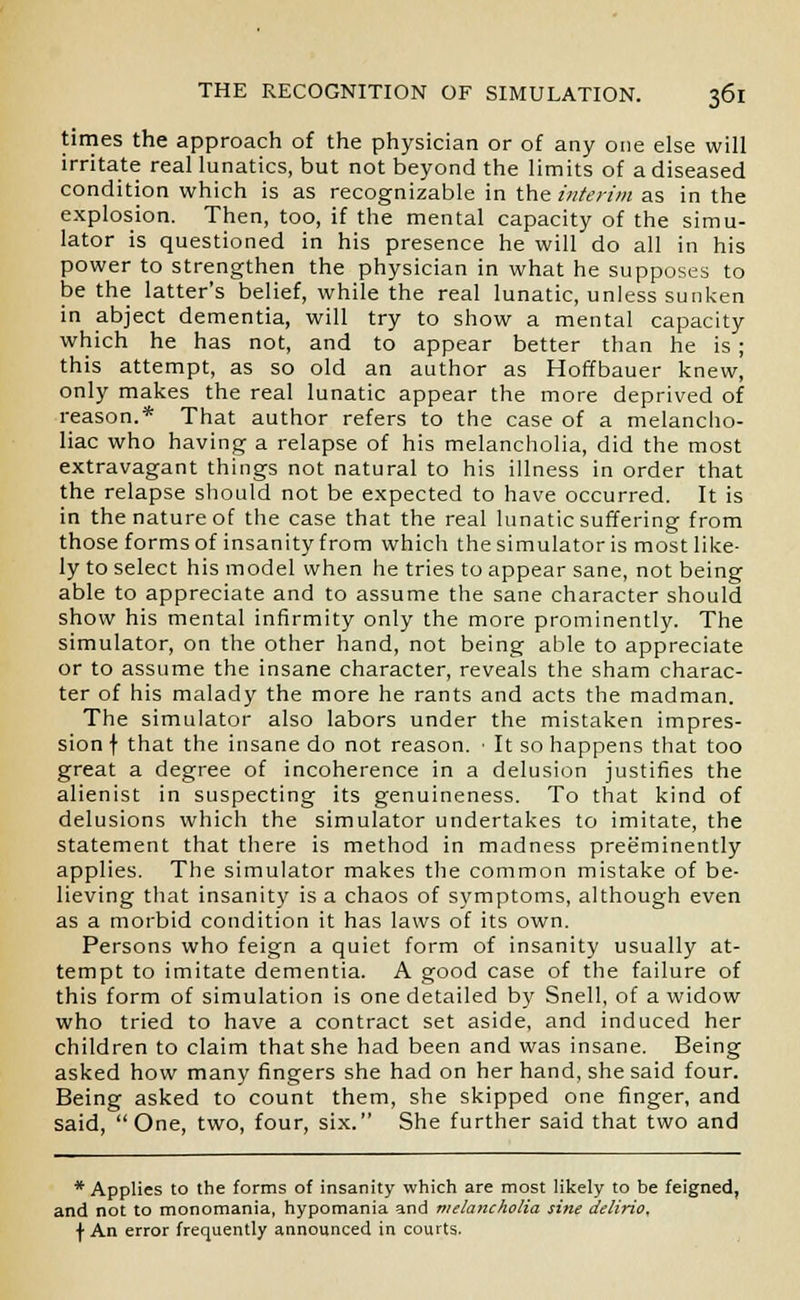 times the approach of the physician or of any one else will irritate real lunatics, but not beyond the limits of a diseased condition which is as recognizable in the interim as in the explosion. Then, too, if the mental capacity of the simu- lator is questioned in his presence he will do all in his power to strengthen the physician in what he supposes to be the latter's belief, while the real lunatic, unless sunken in abject dementia, will try to show a mental capacity which he has not, and to appear better than he is ; this attempt, as so old an author as Hoffbauer knew, only makes the real lunatic appear the more deprived of reason.* That author refers to the case of a melancho- liac who having a relapse of his melancholia, did the most extravagant things not natural to his illness in order that the relapse should not be expected to have occurred. It is in the nature of the case that the real lunatic suffering from those forms of insanity from which the simulator is most like- ly to select his model when he tries to appear sane, not being able to appreciate and to assume the sane character should show his mental infirmity only the more prominently. The simulator, on the other hand, not being able to appreciate or to assume the insane character, reveals the sham charac- ter of his malady the more he rants and acts the madman. The simulator also labors under the mistaken impres- sion f that the insane do not reason. • It so happens that too great a degree of incoherence in a delusion justifies the alienist in suspecting its genuineness. To that kind of delusions which the simulator undertakes to imitate, the statement that there is method in madness preeminently applies. The simulator makes the common mistake of be- lieving that insanity is a chaos of symptoms, although even as a morbid condition it has laws of its own. Persons who feign a quiet form of insanity usually at- tempt to imitate dementia. A good case of the failure of this form of simulation is one detailed by Snell, of a widow who tried to have a contract set aside, and induced her children to claim that she had been and was insane. Being asked how many fingers she had on her hand, she said four. Being asked to count them, she skipped one finger, and said, One, two, four, six. She further said that two and * Applies to the forms of insanity which are most likely to be feigned, and not to monomania, hypomania and melancholia sine delirio, \ An error frequently announced in courts.