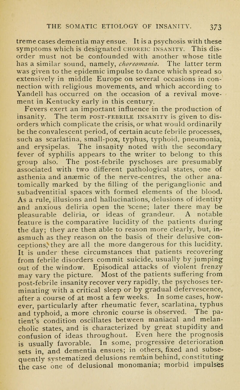 treme cases dementia may ensue. It is a psychosis with these symptoms which is designated choreic insanity. This dis- order must not be confounded with another whose title has a similar sound, namely, choreomania. The latter term was given to the epidemic impulse to dance which spread so extensively in middle Europe on several occasions in con- nection with religious movements, and which according to Yandell has occurred on the occasion of a revival move- ment in Kentucky early in this century. Fevers exert an important influence in the production of insanity. The term post-febrile insanity is given to dis- orders which complicate the crisis, or what would ordinarily be the convalescent period, of certain acute febrile processes, such as scarlatina, small-pox, typhus, typhoid, pneumonia, and erysipelas. The insanity noted with the secondary fever of syphilis appears to the writer to belong to this group also. The post-febrile pyschoses are presumably associated with two different pathological states, one of asthenia and anaemic of the nerve-centres, the other ana- tomically marked by the filling of the periganglionic and subadventitial spaces with formed elements of the blood. As a rule, illusions and hallucinations, delusions of identity and anxious deliria open the scene; later there may be pleasurable deliria, or ideas of grandeur. A notable feature is the comparative lucidity of the patients during the day; they are then able to reason more clearly, but, in- asmuch as they reason on the basis of their delusive con- ceptions,xthey are all the more dangerous for this lucidity. It is under these circumstances that patients recovering from febrile disorders commit suicide, usually by jumping out of the window. Episodical attacks of violent frenzy may vary the picture. Most of the patients suffering from post-febrile insanity recover very rapidly, the psychoses ter- minating with a critical sleep or by gradual defervescence, after a course of at most a few weeks. In some cases, how- ever, particularly after rheumatic fever, scarlatina, typhus and typhoid, a more chronic course is observed. The pa- tient's condition oscillates between maniacal and melan- cholic states, and is characterized by great stupidity and confusion of ideas throughout. Even here the prognosis is usually favorable. In some, progressive deterioration sets in, and dementia ensues; in others, fixed and subse- quently systematized delusions remain behind, constituting the case one of delusional monomania; morbid impulses
