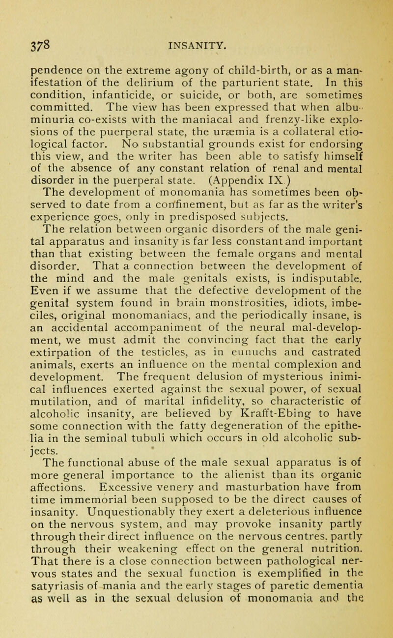 pendence on the extreme agony of child-birth, or as a man- ifestation of the delirium of the parturient state. In this condition, infanticide, or suicide, or both, are sometimes committed. The view has been expressed that when albu- minuria co-exists with the maniacal and frenzy-like explo- sions of the puerperal state, the uraemia is a collateral etio- logical factor. No substantial grounds exist for endorsing this view, and the writer has been able to satisfy himself of the absence of any constant relation of renal and mental disorder in the puerperal state. (Appendix IX.) The development of monomania has sometimes been ob- served to date from a confinement, but as far as the writer's experience goes, only in predisposed subjects. The relation between organic disorders of the male geni- tal apparatus and insanity is far less constantand important than that existing between the female organs and mental disorder. That a connection between the development of the mind and the male genitals exists, is indisputable. Even if we assume that the defective development of the genital system found in brain monstrosities, idiots, imbe- ciles, original monomaniacs, and the periodically insane, is an accidental accompaniment of the neural mal-develop- ment, we must admit the convincing fact that the early extirpation of the testicles, as in eunuchs and castrated animals, exerts an influence on the mental complexion and development. The frequent delusion of mysterious inimi- cal influences exerted against the sexual power, of sexual mutilation, and of marital infidelity, so characteristic of alcoholic insanity, are believed by Krafft-Ebing to have some connection with the fatty degeneration of the epithe- lia in the seminal tubuli which occurs in old alcoholic sub- jects. The functional abuse of the male sexual apparatus is of more general importance to the alienist than its organic affections. Excessive venery and masturbation have from time immemorial been supposed to be the direct causes of insanity. Unquestionably they exert a deleterious influence on the nervous system, and may provoke insanity partly through their direct influence on the nervous centres, partly through their weakening effect on the general nutrition. That there is a close connection between pathological ner- vous states and the sexual function is exemplified in the satyriasis of mania and the early stages of paretic dementia as well as in the sexual delusion of monomania and the