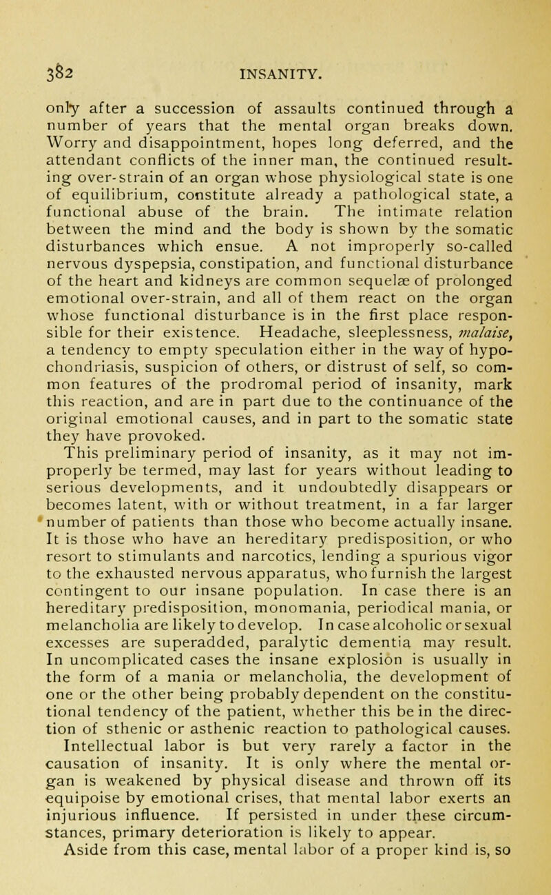 only after a succession of assaults continued through a number of years that the mental organ breaks down. Worry and disappointment, hopes long deferred, and the attendant conflicts of the inner man, the continued result- ing over-strain of an organ whose physiological state is one of equilibrium, constitute already a pathological state, a functional abuse of the brain. The intimate relation between the mind and the body is shown by the somatic disturbances which ensue. A not improperly so-called nervous dyspepsia, constipation, and functional disturbance of the heart and kidneys are common sequelae of prolonged emotional over-strain, and all of them react on the organ whose functional disturbance is in the first place respon- sible for their existence. Headache, sleeplessness, malaise, a tendency to empty speculation either in the way of hypo- chondriasis, suspicion of others, or distrust of self, so com- mon features of the prodromal period of insanity, mark this reaction, and are in part due to the continuance of the original emotional causes, and in part to the somatic state they have provoked. This preliminary period of insanity, as it may not im- properly be termed, may last for years without leading to serious developments, and it undoubtedly disappears or becomes latent, with or without treatment, in a far larger •number of patients than those who become actually insane. It is those who have an hereditary predisposition, or who resort to stimulants and narcotics, lending a spurious vigor to the exhausted nervous apparatus, who furnish the largest contingent to our insane population. In case there is an hereditary predisposition, monomania, periodical mania, or melancholia are likely to develop. In case alcoholic or sexual excesses are superadded, paralytic dementia may result. In uncomplicated cases the insane explosion is usually in the form of a mania or melancholia, the development of one or the other being probably dependent on the constitu- tional tendency of the patient, whether this be in the direc- tion of sthenic or asthenic reaction to pathological causes. Intellectual labor is but very rarely a factor in the causation of insanity. It is only where the mental or- gan is weakened by physical disease and thrown off its equipoise by emotional crises, that mental labor exerts an injurious influence. If persisted in under these circum- stances, primary deterioration is likely to appear. Aside from this case, mental labor of a proper kind is, so