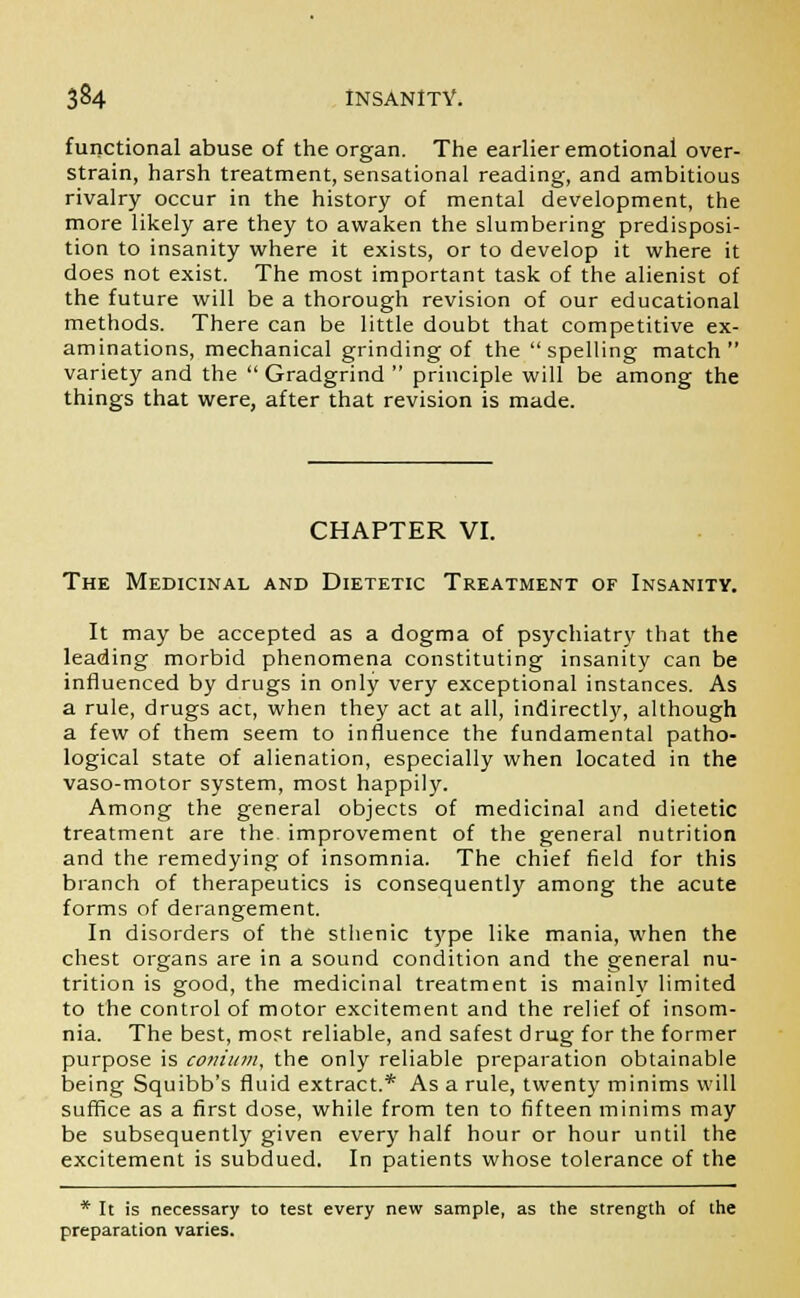 functional abuse of the organ. The earlier emotional over- strain, harsh treatment, sensational reading, and ambitious rivalry occur in the history of mental development, the more likely are they to awaken the slumbering predisposi- tion to insanity where it exists, or to develop it where it does not exist. The most important task of the alienist of the future will be a thorough revision of our educational methods. There can be little doubt that competitive ex- aminations, mechanical grinding of the spelling match variety and the  Gradgrind  principle will be among the things that were, after that revision is made. CHAPTER VI. The Medicinal and Dietetic Treatment of Insanity. It may be accepted as a dogma of psychiatry that the leading morbid phenomena constituting insanity can be influenced by drugs in only very exceptional instances. As a rule, drugs act, when they act at all, indirectly, although a few of them seem to influence the fundamental patho- logical state of alienation, especially when located in the vaso-motor system, most happily. Among the general objects of medicinal and dietetic treatment are the improvement of the general nutrition and the remedying of insomnia. The chief field for this branch of therapeutics is consequently among the acute forms of derangement. In disorders of the sthenic type like mania, when the chest organs are in a sound condition and the general nu- trition is good, the medicinal treatment is mainly limited to the control of motor excitement and the relief of insom- nia. The best, most reliable, and safest drug for the former purpose is conium, the only reliable preparation obtainable being Squibb's fluid extract.* As a rule, twenty minims will suffice as a first dose, while from ten to fifteen minims may be subsequently given every half hour or hour until the excitement is subdued. In patients whose tolerance of the * It is necessary to test every new sample, as the strength of the preparation varies.