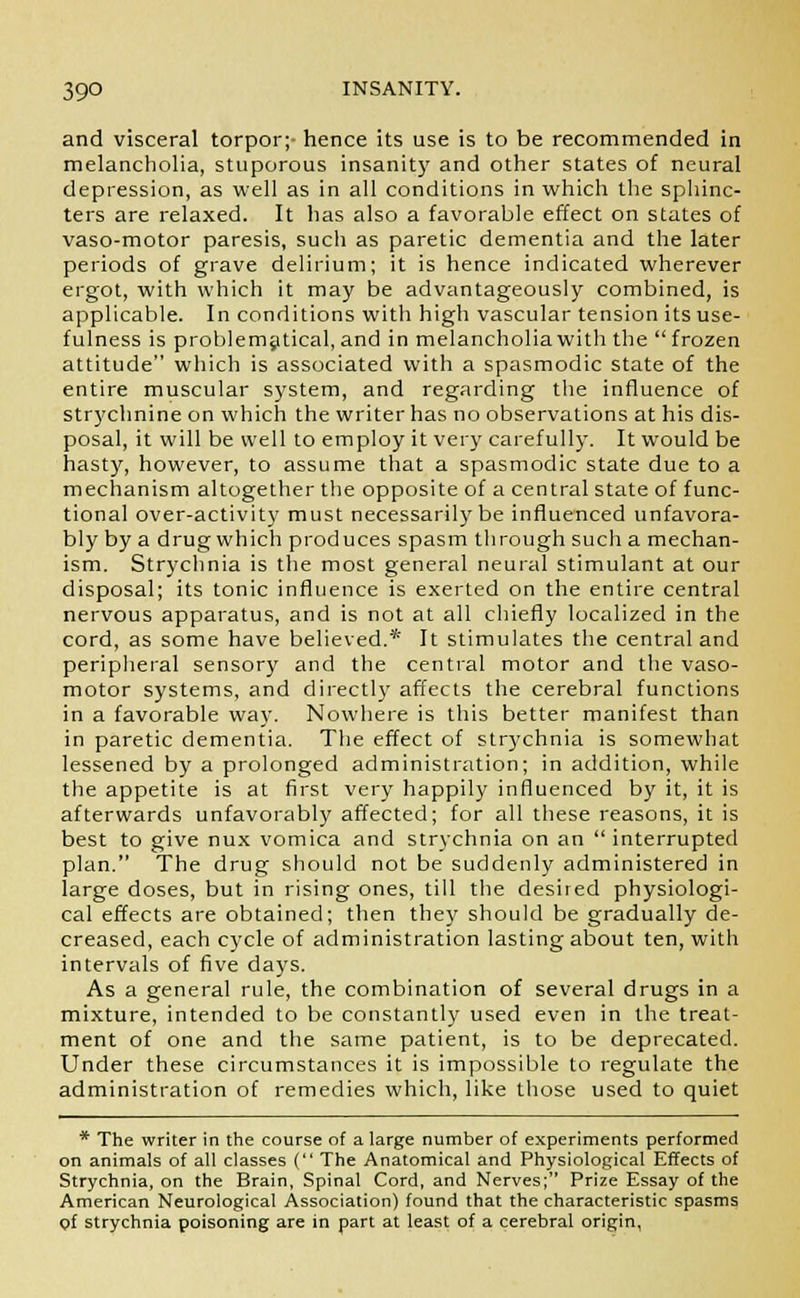 and visceral torpor;- hence its use is to be recommended in melancholia, stuporous insanity and other states of neural depression, as well as in all conditions in which the sphinc- ters are relaxed. It has also a favorable effect on states of vaso-motor paresis, such as paretic dementia and the later periods of grave delirium; it is hence indicated wherever ergot, with which it may be advantageously combined, is applicable. In conditions with high vascular tension its use- fulness is problematical, and in melancholia with the frozen attitude which is associated with a spasmodic state of the entire muscular system, and regarding the influence of strychnine on which the writer has no observations at his dis- posal, it will be well to employ it very carefully. It would be hasty, however, to assume that a spasmodic state due to a mechanism altogether the opposite of a central state of func- tional over-activity must necessarily be influenced unfavora- bly by a drug which produces spasm through such a mechan- ism. Strychnia is the most general neural stimulant at our disposal; its tonic influence is exerted on the entire central nervous apparatus, and is not at all chiefly localized in the cord, as some have believed.* It stimulates the central and peripheral sensory and the central motor and the vaso- motor systems, and directly affects the cerebral functions in a favorable way. Nowhere is this better manifest than in paretic dementia. The effect of strychnia is somewhat lessened by a prolonged administration; in addition, while the appetite is at first very happily influenced by it, it is afterwards unfavorably affected; for all these reasons, it is best to give nux vomica and strychnia on an  interrupted plan. The drug should not be suddenly administered in large doses, but in rising ones, till the desired physiologi- cal effects are obtained; then they should be gradually de- creased, each cycle of administration lasting about ten, with intervals of five days. As a general rule, the combination of several drugs in a mixture, intended to be constantly used even in the treat- ment of one and the same patient, is to be deprecated. Under these circumstances it is impossible to regulate the administration of remedies which, like those used to quiet * The writer in the course of a large number of experiments performed on animals of all classes ( The Anatomical and Physiological Effects of Strychnia, on the Brain, Spinal Cord, and Nerves; Prize Essay of the American Neurological Association) found that the characteristic spasms of strychnia poisoning are in part at least of a cerebral origin,