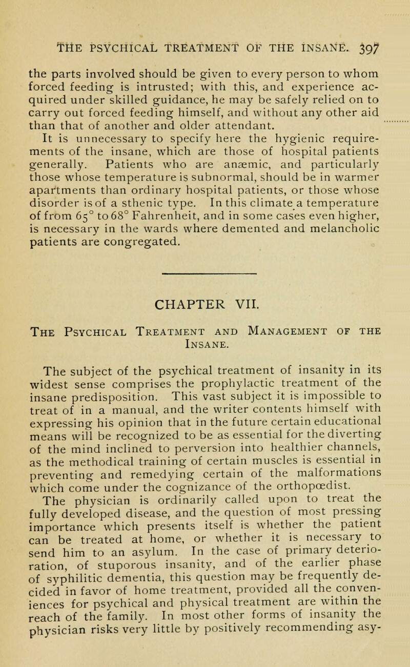 the parts involved should be given to every person to whom forced feeding is intrusted; with this, and experience ac- quired under skilled guidance, he may be safely relied on to carry out forced feeding himself, and without any other aid than that of another and older attendant. It is unnecessary to specify here the hygienic require- ments of the insane, which are those of hospital patients generally. Patients who are anaemic, and particularly those whose temperature is subnormal, should be in warmer apartments than ordinary hospital patients, or those whose disorder is of a sthenic type. In this climate a temperature of from 650 to 68° Fahrenheit, and in some cases even higher, is necessary in the wards where demented and melancholic patients are congregated. CHAPTER VII. The Psychical Treatment and Management of the Insane. The subject of the psychical treatment of insanity in its widest sense comprises the prophylactic treatment of the insane predisposition. This vast subject it is impossible to treat of in a manual, and the writer contents himself with expressing his opinion that in the future certain educational means will be recognized to be as essential for the diverting of the mind inclined to perversion into healthier channels, as the methodical training of certain muscles is essential in preventing and remedying certain of the malformations which come under the cognizance of the orthopaedist. The physician is ordinarily called upon to treat the fully developed disease, and the question of most pressing importance which presents itself is whether the patient can be treated at home, or whether it is necessary to send him to an asylum. In the case of primary deterio- ration, of stuporous insanity, and of the earlier phase of syphilitic dementia, this question may be frequently de- cided in favor of home treatment, provided all the conven- iences for psychical and physical treatment are within the reach of the family. In most other forms of insanity the physician risks very little by positively recommending asy-