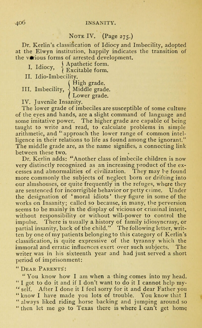 Note IV. (Page 275.) Dr. Kerlin's classification of Idiocy and Imbecility, adopted at the Elwyn institution, happily indicates the transition of the v*ious forms of arrested development. T T ,- \ Apathetic form. I. Id.ocy, -j E£citable form_ II. Idio-Imbecility. ( High grade. III. Imbecility, I Middle grade. ( Lower grade. IV. Juvenile Insanity. The lower grade of imbeciles are susceptible of some culture of the eyes and hands, are a slight command of language and some imitative power. The higher grade are capable of being taught to write and read, to calculate problems in simple arithmetic, and approach the lower range of common intel- ligence in their relations to life as found among the ignorant. The middle grade are, as the name signifies, a connecting link between these two. Dr. Kerlin adds: Another class of imbecile children is now very distinctly recognized as an increasing product of the ex- cesses and abnormalities of civilization. They may be found more commonly the subjects of neglect born or drifting into our almshouses, or quite frequently in the refuges, where they are sentenced for incorrigible behavior or petty ciime. Under the designation of 'moral idiots' they figure in some of the works on Insanity; called so because, in many, the perversion seems to be mainly in the display of vicious or criminal intent, without responsibility or without will-power to control the impulse. There is usually a history of family idiosyncrasy, or partial insanity, back of the child. The following letter, writ- ten by one of my patients belongingto this category of Kerlin's classification, is quite expressive of the tyranny which the immoral and erratic influences exert over such subjects. The writer was in his sixteenth year and had just served a short period of imprisonment:  Dear Parents':  You know how I am when a thing comes into my head.  I got to do it and if I don't want to do it I cannot help my-  self. After I done it I feel sorry for it and dear Father you  know I have made you lots of trouble. You know that I  always liked riding horse backing and jumping around so  then let me go to Texas there is where I can't get home