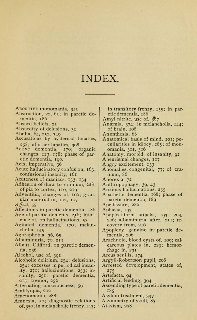 INDEX. Abortive monomania, 311 Abstraction, 22, 61; in paretic de- mentia, 186 Absurd beliefs, 21 Absurdity of delusions, 31 Abulia, 64, 252, 349 Accusations by hysterical lunatics, 258; of other lunatics, 398. Active dementia, 170; organic changes, 123, 178; phase of par- etic dementia, igo. Acts, imperative, 36 Acute hallucinatory confusion, 163; confusional insanity, 161 Acuteness of maniacs, 133, 134 Adhesion of dura to cranium, 228; of pia to cortex, no, 219 Adventitia, changes of, 106; gran- ular material in, 102, 107 Affect, 55 Affections in paretic dementia, 186 Age of paretic dements, 216; influ- ence of, on hallucinations, 53 Agitated dementia, 170; melan- cholia, 145 Agoraphobia, 36, 65 Albuminuria, 70, 211 Albutt, Clifford, on paretic demen- tia, 236 Alcohol, use of, 391 Alcoholic delirium, 254; delusions, 254; excesses in periodical insan- ity, 270; hallucinations, 253; in- sanity, 251; paretic dementia, 215; tremor, 252 Alternating consciousness, 59 Amblyopia, 202 Amenomania, 288 Amnesia, 57; diagnostic relations of,35o; in melancholic frenzy,143; in transitory frenzy, 155; in par- etic dementia, 186 Amyl nitrite, use of, &7 Anaemia, 374; in melancholia, 144; of brain, 108 Anaesthesia, 68 Anatomical basis of mind, 101; pe- culiarities in idiocy, 285; of mon- omania, 301, 306 Anatomy, morbid, of insanity, 92 Aneurismal changes, 107 Angry excitement, 133 Anomalies, congenital, 77; of cra- nium, 86 Anorexia, 72 Anthropophagy, 39, 43 Anxious hallucinations, 255 Apathetic dementia, 168; phase of paretic dementia, 189 Ape-fissure, 286 Aphasia, 193 Apoplectiform attacks, 193, 203, 206; albuminuria after, 211; re- covery from, 216 Apoplexy, genuine in paretic de- mentia, 206 Arachnoid, blood cysts of, 109; cal- careous plates in, 229; hemor- rhage in, 231 Arcus senilis, 174 Argyll-Robertson pupil, 208 Arrested development, states of, 275 Artefacta, 94 Artificial feeding, 394 Ascending type of paretic dementia, 185 Asylum treatment, 397 Asymmetry of skull, 87 Atavism, 278