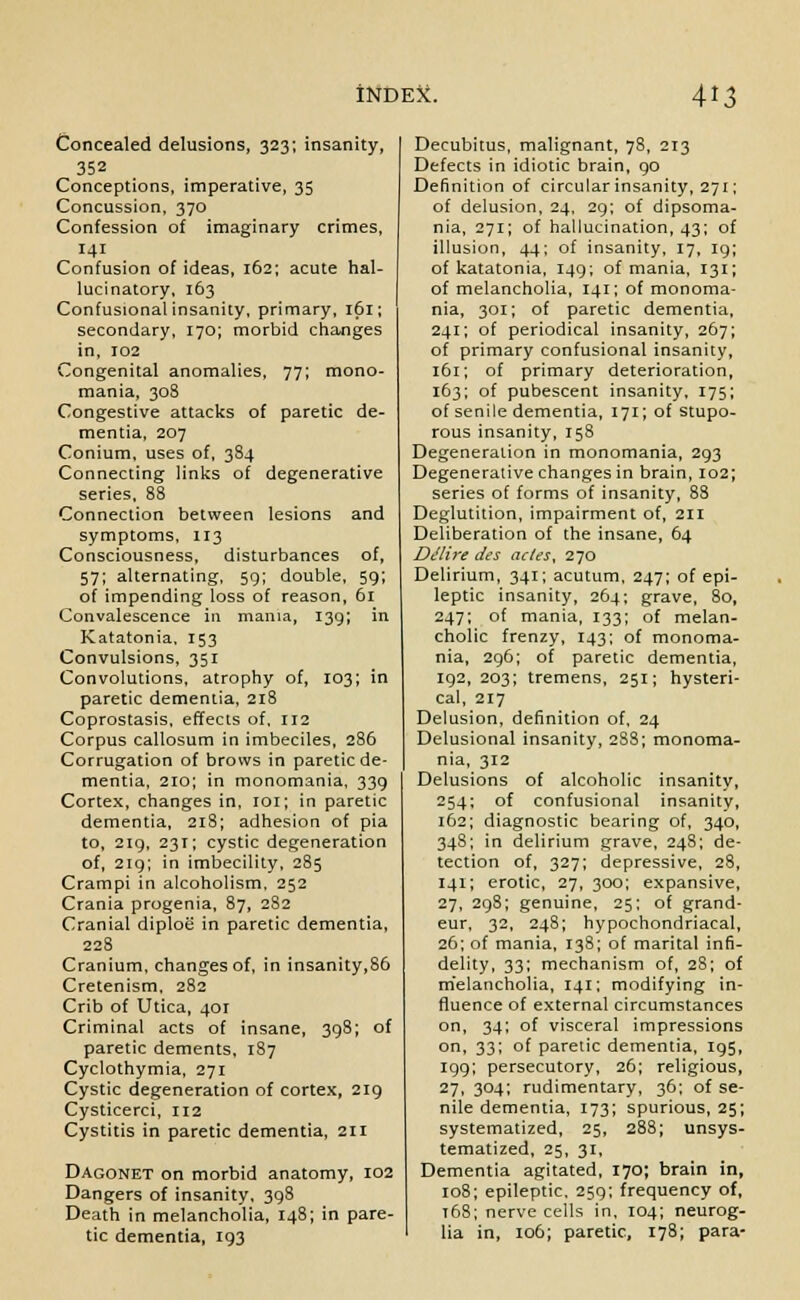 Concealed delusions, 323; insanity, 352 Conceptions, imperative, 35 Concussion, 370 Confession of imaginary crimes, 141 Confusion of ideas, 162; acute hal- lucinatory, 163 Confusional insanity, primary, 161; secondary, 170; morbid changes in, 102 Congenital anomalies, 77; mono- mania, 308 Congestive attacks of paretic de- mentia, 207 Conium, uses of, 384 Connecting links of degenerative series, 88 Connection between lesions and symptoms, 113 Consciousness, disturbances of, 57; alternating, 59; double, 59; of impending loss of reason, 61 Convalescence in mania, 139*, in Katatonia. 153 Convulsions, 351 Convolutions, atrophy of, 103; in paretic dementia, 218 Coprostasis, effects of, 112 Corpus callosum in imbeciles, 286 Corrugation of brows in paretic de- mentia, 210; in monomania, 339 Cortex, changes in, 101; in paretic dementia, 218; adhesion of pia to, 219, 231; cystic degeneration of, 219; in imbecility, 285 Crampi in alcoholism, 252 Crania progenia, 87, 282 Cranial diploe in paretic dementia, 228 Cranium, changes of, in insanity,86 Cretenism, 282 Crib of Utica, 401 Criminal acts of insane, 398; of paretic dements, 187 Cyclothymia, 271 Cystic degeneration of cortex, 219 Cysticerci, 112 Cystitis in paretic dementia, 211 Dagonet on morbid anatomy, 102 Dangers of insanity, 398 Death in melancholia, 148; in pare- tic dementia, 193 Decubitus, malignant, 78, 213 Defects in idiotic brain, 90 Definition of circular insanity, 271; of delusion, 24, 29; of dipsoma- nia, 271; of hallucination, 43; of illusion, 44; of insanity, 17, 19; of katatonia, 149; of mania, 131; of melancholia, 141; of monoma- nia, 301; of paretic dementia, 241; of periodical insanity, 267; of primary confusional insanity, 161; of primary deterioration, 163; of pubescent insanity, 175; of senile dementia, 171; of stupo- rous insanity, 158 Degeneration in monomania, 293 Degenerative changes in brain, 102; series of forms of insanity, 88 Deglutition, impairment of, 211 Deliberation of the insane, 64 Dt'lire des acles, 270 Delirium, 341; acutum, 247; of epi- leptic insanity, 264; grave, 80, 247; of mania, 133; of melan- cholic frenzy, 143; of monoma- nia, 296; of paretic dementia, 192, 203; tremens, 251; hysteri- cal, 217 Delusion, definition of, 24 Delusional insanity, 2S8; monoma- nia, 312 Delusions of alcoholic insanity, 254; of confusional insanity, 162; diagnostic bearing of, 340, 348; in delirium grave, 248; de- tection of, 327; depressive, 28, 141; erotic, 27, 300; expansive, 27, 298; genuine, 25; of grand- eur, 32, 248; hypochondriacal, 26; of mania, 138; of marital infi- delity, 33; mechanism of, 28; of melancholia, 141; modifying in- fluence of external circumstances on, 34; of visceral impressions on, 33; of paretic dementia, 195, 199; persecutory, 26; religious, 27, 304; rudimentary, 36; of se- nile dementia, 173; spurious, 25; systematized, 25, 288; unsys- tematized, 25, 31, Dementia agitated, 170; brain in, 108; epileptic. 259; frequency of, t68; nerve cells in, 104; neurog- lia in, 106; paretic, 178; para-