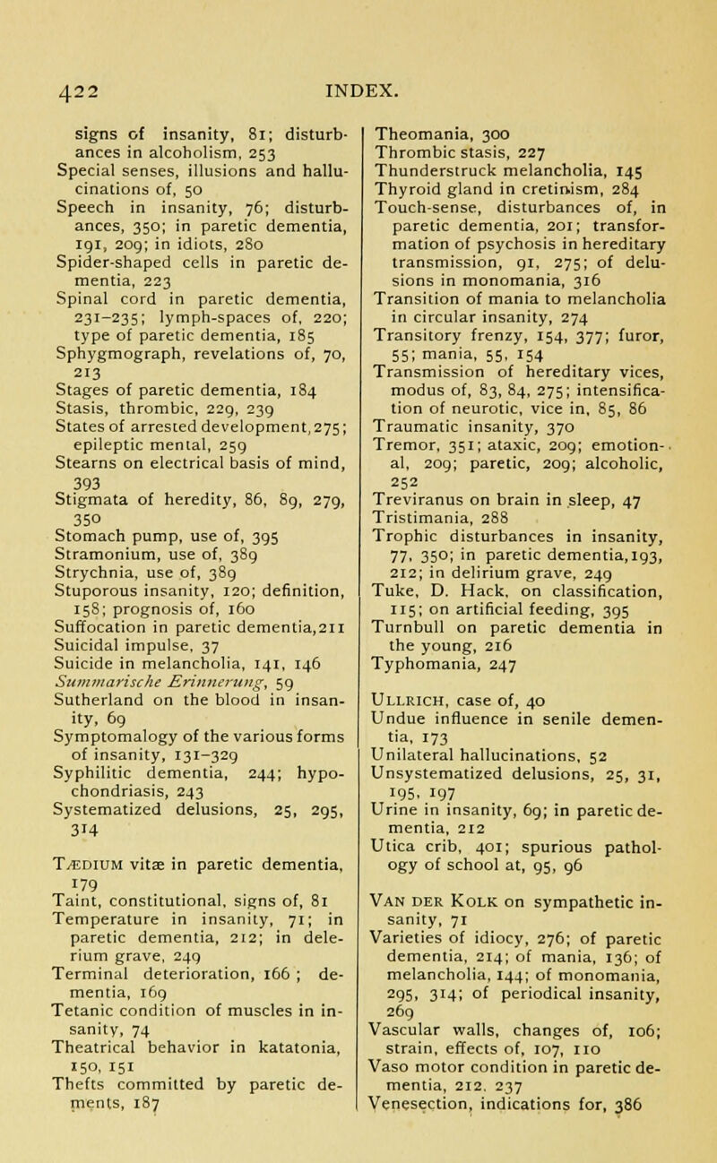 signs of insanity, 81; disturb- ances in alcoholism, 253 Special senses, illusions and hallu- cinations of, 50 Speech in insanity, 76; disturb- ances, 350; in paretic dementia, 191, 209; in idiots, 280 Spider-shaped cells in paretic de- mentia, 223 Spinal cord in paretic dementia, 231-235; lymph-spaces of, 220; type of paretic dementia, 185 Sphygmograph, revelations of, 70, 213 Stages of paretic dementia, 184 Stasis, thrombic, 229, 239 States of arrested development, 275; epileptic mental, 259 Stearns on electrical basis of mind, 393 Stigmata of heredity, 86, 89, 279, 350 Stomach pump, use of, 395 Stramonium, use of, 389 Strychnia, use of, 389 Stuporous insanity, 120; definition, 158; prognosis of, 160 Suffocation in paretic dementia,2H Suicidal impulse, 37 Suicide in melancholia, 141, 146 Siimmarische Erimierung, 59 Sutherland on the blood in insan- ity, 69 Symptomalogy of the various forms of insanity, 131-329 Syphilitic dementia, 244; hypo- chondriasis, 243 Systematized delusions, 25, 295, 314 T tedium vitae in paretic dementia, 179 Taint, constitutional, signs of, 81 Temperature in insanity, 71; in paretic dementia, 212; in dele- rium grave, 249 Terminal deterioration, 166 ; de- mentia, 169 Tetanic condition of muscles in in- sanity, 74 Theatrical behavior in katatonia, 150, 151 Thefts committed by paretic de- ments, 187 Theomania, 300 Thrombic stasis, 227 Thunderstruck melancholia, 145 Thyroid gland in cretinism, 284 Touch-sense, disturbances of, in paretic dementia, 201; transfor- mation of psychosis in hereditary transmission, 91, 275; of delu- sions in monomania, 316 Transition of mania to melancholia in circular insanity, 274 Transitory frenzy, 154, 377; furor, 55; mania, 55, 154 Transmission of hereditary vices, modus of, 83, 84, 275; intensifica- tion of neurotic, vice in, 85, 86 Traumatic insanity, 370 Tremor, 351; ataxic, 209; emotion- al, 209; paretic, 209; alcoholic, 252 Treviranus on brain in sleep, 47 Tristimania, 288 Trophic disturbances in insanity, 77. 350; in paretic dementia,193, 212; in delirium grave, 249 Tuke, D. Hack, on classification, 115; on artificial feeding, 395 Turnbull on paretic dementia in the young, 216 Typhomania, 247 Ullrich, case of, 40 Undue influence in senile demen- tia, 173 Unilateral hallucinations, 52 Unsystematized delusions, 25, 31, 195. 197 Urine in insanity, 69; in paretic de- mentia, 212 Utica crib, 401; spurious pathol- ogy of school at, 95, 96 Van der Kolk on sympathetic in- sanity, 71 Varieties of idiocy, 276; of paretic dementia, 214; of mania, 136; of melancholia, 144; of monomania, 295, 314; of periodical insanity, 269 Vascular walls, changes of, 106; strain, effects of, 107, no Vaso motor condition in paretic de- mentia, 212. 237 Venesection, indications for, 386