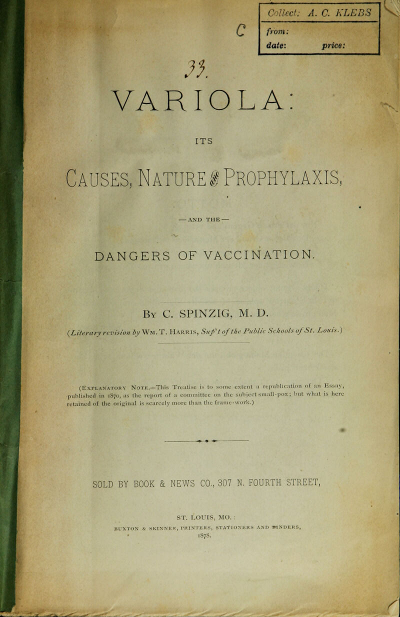 c tf. cU A. C. KLEBS from: date: price: VARIOLA: ITS Causes, Nature! Prophylaxis, — AM) THE — DANGERS OF VACCINATION. By C. SPINZIG, M. D. (Literary revision /m-Wm.T. Harris, Suftofthe Public Schools «j Si. Louis.) (Explanatory Note.—This Treatise i- I -me extent ;i republication I :> K>-s:iv, published in ,s;n. as (In- report f :i committee <>n the subject small-pox j but what is here retained i the original i- scarcely more than the frame-work.) SOLD BY BOOK & NEWS CO, 307 N. FOURTH STREET, s r. [.oris, mo. : BUXTON V SKINNER, PRINTERS, STATIONERS AM) BINDERS, 1S-S.