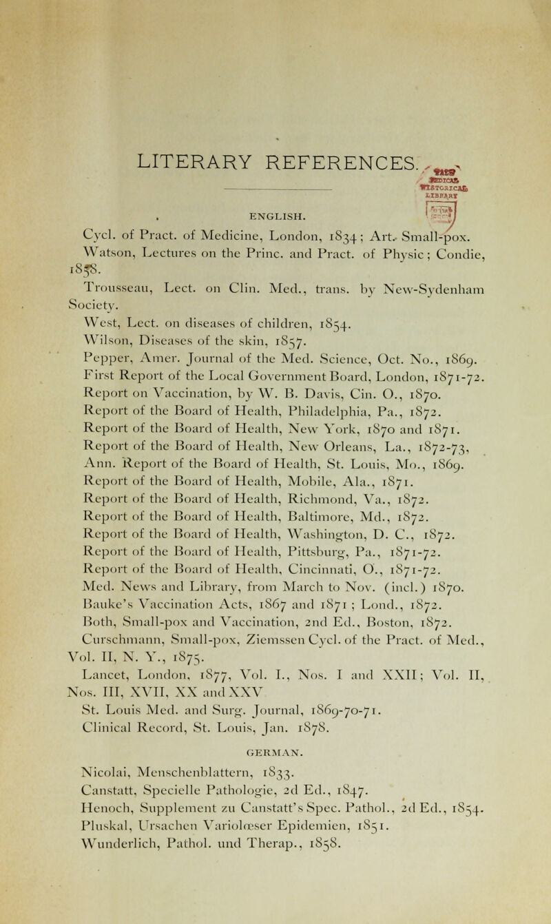 LITERARY REFERENCES.^ , KEDICAfi *lSTC3ICAlo tlBPaRI ENGLISH. ' = ;I Cycl. of Pract. of Medicine, London, 1S34; Art.- Small-pox. Watson, Lectures on the Princ. and Pract. of Physic ; Condie, 185s. Trousseau, Lect. on Clin. Med., trans, by New-Sydenham Society. West, Lect. on diseases of children, 1854. Wilson, Diseases of the skin, 1S57. Pepper, Amcr. Journal of the Med. Science, Oct. No., 1869. First Report of the Local Government Board, London, 1S71-72. Report on Vaccination, by W. B. Davis, Cin. O., 1S70. Report of the Board of Health, Philadelphia, Pa., 1S72. Report of the Board of Health, New York, 1S70 and 1S71. Report of the Board of Health, New Orleans, La., 1S72-73, Ann. Report of the Board of Health, St. Louis, Mo., 1869. Report of the Board of Health, Mobile, Ala., 1871. Report of the Board of Health, Richmond, Va., 1S72. Report of the Board of Health, Baltimore, Md., 1S72. Report of the Board of Health, Washington, D. C, 1872. Report of the Board of Health, Pittsburg-, Pa., 1871-72. Report of the Board of Plealth, Cincinnati, O., 1871-72. Med. News and Library, from March to Nov. (inch) 1870. Bauke's Vaccination Acts, 1S67 and 1S71 ; Lond., 1S72. Both, Small-pox and Vaccination, 2nd Ed., Boston, 1872. Curschmann, Small-pox, Ziemssen Cycl. of the Pract. of Med., Vol. II, N. Y., 1S75. Lancet, London, 1S77, Vol. I., Nos. I and XXII; Vol. II, Nos. Ill, XVII, XX and XXV St. Louis Med. and Surg. Journal, 1869-70-71. Clinical Record, St. Louis, Jan. 1878. GERMAN. Nicolai, Menschenblattern, 1S33. Canstatt, Specielle Pathologie, 2d Ed., 1S47. Henoch, Supplement zu Canstatt's Spec. Pathol., 2d Ed., 1S54. Pluskal, Ursachen Varioloeser Epidemien, 1S51. Wunderlich, Pathol, und Therap., 1858.