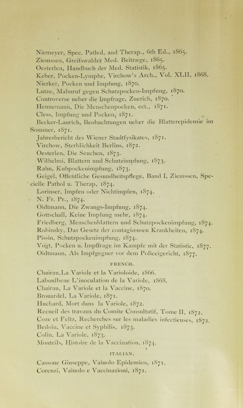 Niemeyer, Spec. Pathol, and Tbcrap., 6th Ed., 1865. Ziemssen, Greifswalder Med. Beitraege, 1865. Oesterlen, Handbuch der Med. Statistik, 1865. Keber, Pocken-Lymphe, Virchow's Arch., Vol. XLII, 1868. Nierker, Pocken und Impfung, 1S70. Lutze. Mabnruf gegen Schutzpocken-Impfung, 1870. Controverse ueber die Impfrage, Zuerich, 1S70. Hennemanh, Die Menschenpocken, cct., 1S71. Cless, Impfung und Pocken, 1S71. Becker-Laurich, Beobachtungen ueber die Blatterepidemie im Sommer, 1871. Jahresbericht des Wiener Stadtfysikates, 1871. Virchow, Sterblichkeit Berlins, 1S73. Oesterlen, Die Seuchen, 1873. Wilhelmi, Blattern und Schutzimpfung, 1S73. Rahn, Kuhpockenimpfung, 1873. Geigel, Offehtliche Gesundheitspflege, Band I, Ziemssen, Spe- ciellc Pathol u. Therap, 1S74. Lorinser, Impfen oder Nichtimpfen, 1874. • N. Fr. Pr., 1874. Oidtmann, Die Zwangs-Impfung, 1S74. Gottschall, Keine Impfung mehr, 1S74. Friedberg, Menschenblattern und Schutzpockenimpfung, 1874. Robinsky, Das Gesetz der contagicEnsen Krankheiten, 1874. Pissin, Schutzpockenimpfung, 1S74. Vogt, Pocken u. Impffrage im Kampfe mit der Statistic, 1S77. Oidtmann, Als Impfgegner vor dem PoKceigericht, 1877. FRENCH. Chairau.La Variolc et la Varioloide, 1S66. Laboulbene L'inoculation de la Variole, 1868. Chairau, La Variole et la Vaccine, 1870. Brouardel, La Variole, 1S71. Huchard, Mort dans la Variole, 1872. Recueil des travaux du Comite Consultatif, Tome II. 1872. Coze et Feltz, Recherches sur les maladies infectieuses, 1872. Bedoin, Vaccine et .Syphilis, 1873. Colin. La Variole, 1873. Monteils, Histoire de la Vaccination, 1874. ITALIAN. Cassone Giuseppe, Vaiuolo Epidemico, 1871. Corenzi, Vaiuolo e Vaccinazioni, 1871.