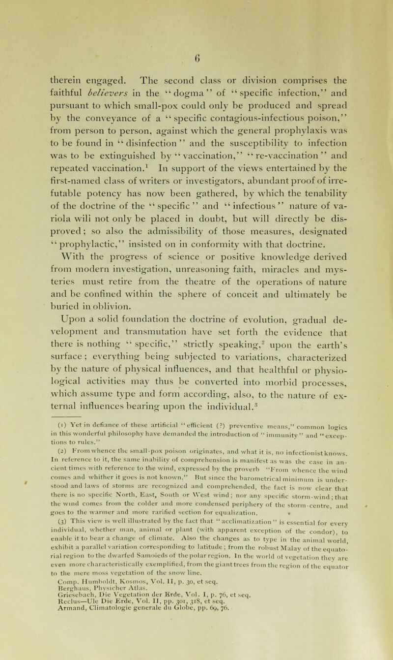 therein engaged. The second class or division comprises the faithful believers in the dogma of specific infection, and pursuant to which small-pox could only be produced and spread by the conveyance of a  specific contagious-infectious poison, from person to person, against which the general prophylaxis was to be found in  disinfection  and the susceptibility to infection was to be extinguished by vaccination, re-vaccination and repeated vaccination.1 In support of the views entertained by the first-named class of writers or investigators, abundant proof of irre- futable potency has now been gathered, by which the tenability of the doctrine of the  specific  and  infectious  nature of va- riola will not only be placed in doubt, but will directly be dis- proved ; so also the admissibility of those measures, designated prophylactic, insisted on in conformity with that doctrine. With the progress of science or positive knowledge derived from modern investigation, unreasoning faith, miracles and mys- teries must retire from the theatre of the operations of nature and be confined within the sphere of conceit and ultimately be buried in oblivion. Upon a solid foundation the doctrine of evolution, gradual de- velopment and transmutation have set forth the evidence that there is nothing specific, strictly speaking,- upon the earth's surface; everything being subjected to variations, characterized by the nature of physical influences, and that healthful or physio- logical activities may thus be converted into morbid processes, which assume type and form according, also, to the nature of ex- ternal influences bearing upon the individual.3 (i) Yet in defiance of these artificial efficient (?) preventive means, common logics in this wonderful philosophy have demanded the introduction of  immunity  and  excep- tions to rides. (2) From whence the small-pox poison originates, and what it is, no infectionist knows. In reference to it, the same inability of comprehension is manifest as was the case in an- cient times with reference to the wind, expressed by the proverb From whence tile wind comes and whither it goes is not known. But since the barometrical minimum is under- stood and laws of storms are recognized and comprehended, the fact is now clear that there is no specific North, East, South or West wind; nor any specific storm-wind ■ that the wind comes from the colder and more condensed periphery of the Storm-centre and goes to the warmer and more rarified section for equalization. • (3) This view is well illustrated by the fact that acclimatization is essential for every individual, whether man, animal or plant (with apparent exception of the condor), to enable it to hear a change of climate. Also the changes as to type in the animal world exhibit a parallel variation corresponding to latitude ; from the robust Malay ot the equato- rial region to the dwarfed Samoiedsot the polar region. In the world ol vegetation they arc even more characteristically exemplified, from the giant trees from the region of the equator to the mere moss vegetation of the snow line. Comp. Humboldt, {Cosmos, Vol. II, p. 30, et scq. Berghaus, Physicher Atlas. (iriesebach, Die Vegetation der Hrde, Vol. I, p. 76, et seq. Ileclus—Ule Die Erde, Vol. II, pp. 301, 31S, et seq. Armand, Climatologie generale du Globe, pp. 69, 76.