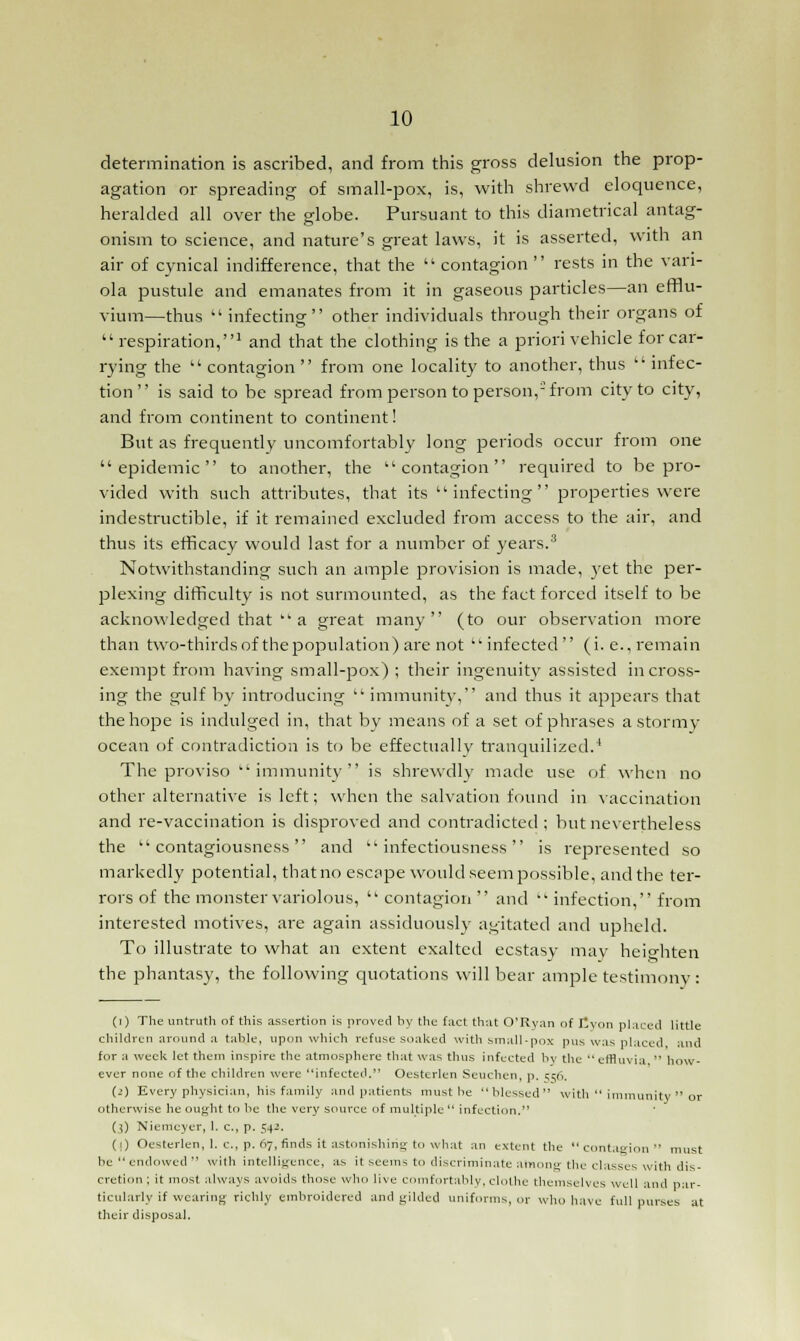 determination is ascribed, and from this gross delusion the prop- agation or spreading of small-pox, is, with shrewd eloquence, heralded all over the globe. Pursuant to this diametrical antag- onism to science, and nature's great laws, it is asserted, with an air of cynical indifference, that the  contagion  rests in the vari- ola pustule and emanates from it in gaseous particles—an efflu- vium—thus  infecting other individuals through their organs of  respiration,1 and that the clothing is the a priori vehicle for car- rying the  contagion  from one locality to another, thus  infec- tion  is said to be spread from person to person,-from city to city, and from continent to continent! But as frequently uncomfortably long periods occur from one epidemic to another, the contagion required to be pro- vided with such attributes, that its infecting properties were indestructible, if it remained excluded from access to the air, and thus its efficacy would last for a number of years.3 Notwithstanding such an ample provision is made, yet the per- plexing difficulty is not surmounted, as the fact forced itself to be acknowledged that  a great many (to our observation more than two-thirdsof thepopulation) are not infected (i.e., remain exempt from having small-pox) ; their ingenuity assisted in cross- ing the gulf by introducing  immunity, and thus it appears that the hope is indulged in, that by means of a set of phrases a stormy ocean of contradiction is to be effectually tranquilized.4 The proviso immunity is shrewdly made use of when no other alternative is left; when the salvation found in vaccination and re-vaccination is disproved and contradicted; but nevertheless the contagiousness and infectiousness is represented so markedly potential, that no escape would seem possible, and the ter- rors of the monster variolous,  contagion  and  infection, from interested motives, are again assiduously agitated and upheld. To illustrate to what an extent exalted ecstasy may heighten the phantasy, the following quotations will bear ample testimony : (i) The untruth of this assertion is proved by the fact that O'Ryan of Ityon placed little children around a table, upon which refuse soaked with small-pox pus was placed, and for a week let them inspire the atmosphere that was thus infected by the  effluvia.  how- ever none of the children were infected. Oesterlen Seuchen, p. erg, (i) Every physician, his family and patients must be blessed with  immunity  or otherwise he ought to be the very source of multiple  infection. ($) Nierricyer, 1. c, p. 542. (1) Oesterlen, 1. c, p. 07, finds it astonishing to what an extent the contagion must be  endowed  with intelligence, as it seems to discriminate among the classes with dis- cretion ; it most always avoids those who live comfortably, clothe themselves well and par- ticularly if wearing richly embroidered and gilded uniforms, or who have full purses at their disposal.