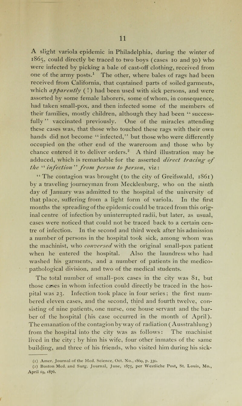 A slight variola epidemic in Philadelphia, during the winter of 1865, could directly be traced to two boys (cases 10 and 30) who were infected by picking a bale of cast-off clothing, received from one of the army posts.1 The other, where bales of rags had been received from California, that contained parts of soiled garments, which apparently ( !) had been used with sick persons, and were assorted by some female laborers, some of whom, in consequence, had taken small-pox, and then infected some of the members of their families, mostly children, although they had been  success- fully  vaccinated previously. One of the miracles attending these cases was, that those who touched these rags with their own hands did not become  infected, but those who were differently occupied on the other end of the wareroom and those who by chance entered it to deliver orders.2 A third illustration may be adduced, which is remarkable for the asserted direct tracing of the  infection from person to person, viz:  The contagion was brought (to the city of Greifswald, 1S61) by a traveling journeyman from Mecklenburg, who on the ninth da}' of January was admitted to the hospital of the university of that place, suffering from a light form of variola. In the first months the spreading of the epidemic could be traced from this orig- inal centre of infection by uninterrupted radii, but later, as usual, cases were noticed that could not be traced back to a certain cen- tre of infection. In the second and third week after his admission a number of persons in the hospital took sick, among whom was the machinist, who conversed with the original small-pox patient when he entered the hospital. Also the laundress who had washed his garments, and a number of patients in the medico- pathological division, and two of the medical students. The total number of small-pox cases in the city was 81, but those carses in whom infection could directly be traced in the hos- pital was 23. Infection took place in four series ; the first num- bered eleven cases, and the second, third and fourth twelve, con- sisting of nine patients, one nurse, one house servant and the bar- ber of the hospital (his case occurred in the month of April). The emanation of the contagion by way of radiation ( Ausstrahlung) from the hospital into the city was as follows: The machinist lived in the city ; bv him his wife, four other inmates of the same building, and three of his friends, who visited him during his sick- (1) Amer. Journal of the Med. Science, Oct. No., iS6o, p. 330. (2) Boston Med. and Surg. Journal, June, 1S75, per Westliche Post, St. Louis, Mo,, April 19, 1876.