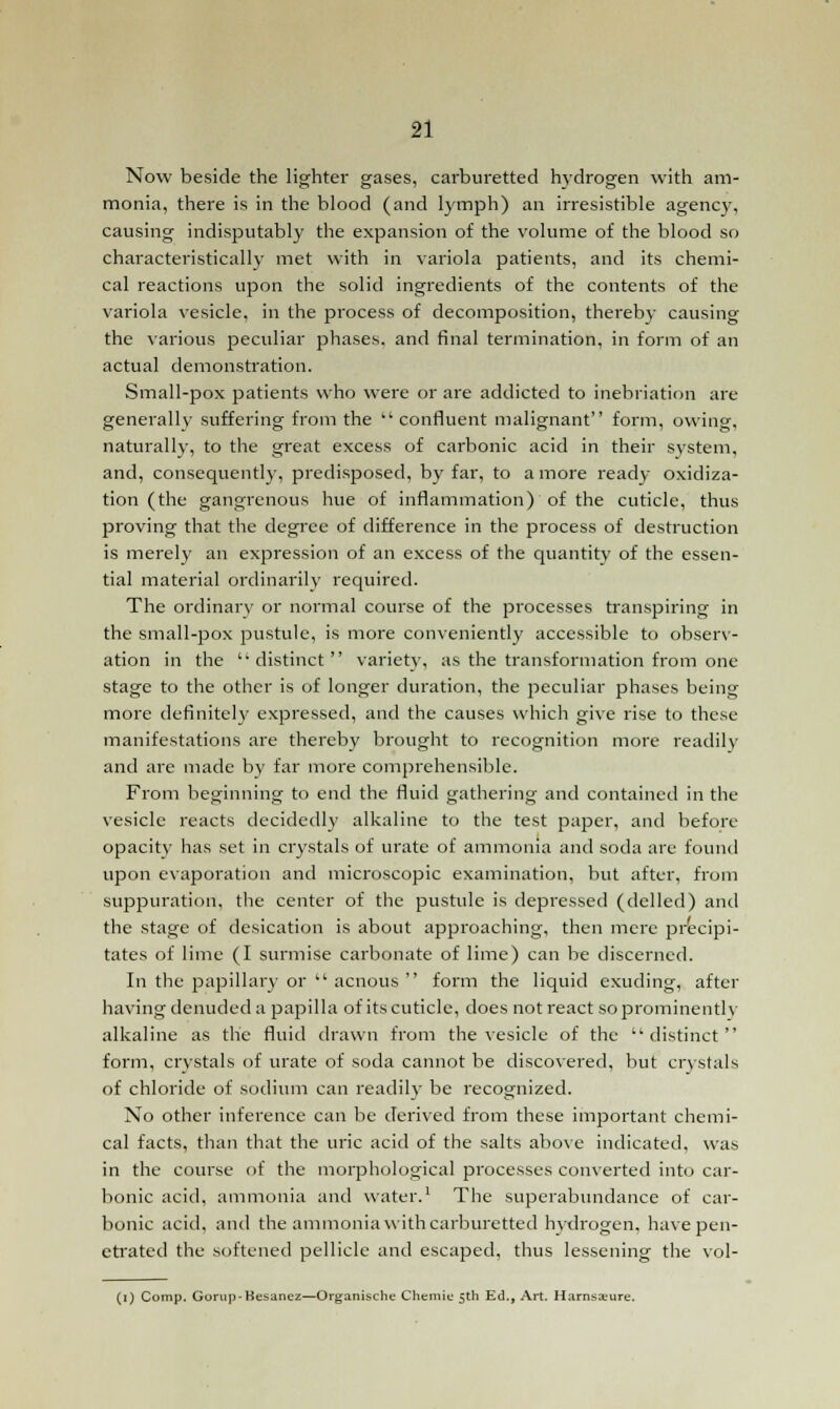 Now beside the lighter gases, carburetted hydrogen with am- monia, there is in the blood (and lymph) an irresistible agency, causing indisputably the expansion of the volume of the blood so characteristically met with in variola patients, and its chemi- cal reactions upon the solid ingredients of the contents of the variola vesicle, in the process of decomposition, thereby causing the various peculiar phases, and final termination, in form of an actual demonstration. Small-pox patients who were or are addicted to inebriation are generally suffering from the confluent malignant form, owing, naturally, to the great excess of carbonic acid in their system, and, consequently, predisposed, by far, to a more ready oxidiza- tion (the gangrenous hue of inflammation) of the cuticle, thus proving that the degree of difference in the process of destruction is merely an expression of an excess of the quantity of the essen- tial material ordinarily required. The ordinary or normal course of the processes transpiring in the small-pox pustule, is more conveniently accessible to observ- ation in the ''distinct variety, as the transformation from one stage to the other is of longer duration, the peculiar phases being more definite!)' expressed, and the causes which give rise to these manifestations are thereby brought to recognition more readily and are made by far more comprehensible. From beginning to end the fluid gathering and contained in the vesicle reacts decidedly alkaline to the test paper, and before opacity has set in crystals of urate of ammonia and soda are found upon evaporation and microscopic examination, but after, from suppuration, the center of the pustule is depressed (delled) and the stage of desication is about approaching, then mere precipi- tates of lime (I surmise carbonate of lime) can be discerned. In the papillary or  acnous  form the liquid exuding, after having denuded a papilla of its cuticle, does not react so prominently alkaline as the fluid drawn from the vesicle of the 'distinct form, crystals of urate of soda cannot be discovered, but crystals of chloride of sodium can readily be recognized. No other inference can be derived from these important chemi- cal facts, than that the uric acid of the salts above indicated, was in the course of the morphological processes converted into car- bonic acid, ammonia and water.1 The superabundance of car- bonic acid, and the ammonia with carburetted hydrogen, have pen- etrated the softened pellicle and escaped, thus lessening the vol- (i) Comp. Gorup-Besanez—Organische Chemie 5th Ed., Art. Harnsa^ure.