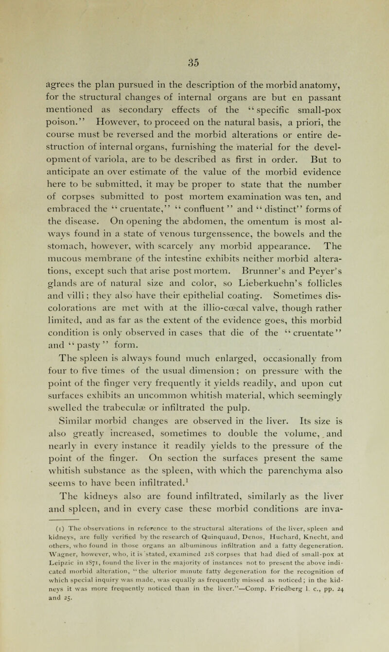 agrees the plan pursued in the description of the morbid anatomy, for the structural changes of internal organs are but en passant mentioned as secondary effects of the specific small-pox poison. However, to proceed on the natural basis, a priori, the course must be reversed and the morbid alterations or entire de- struction of internal organs, furnishing the material for the devel- opment of variola, are to be described as first in order. But to anticipate an over estimate of the value of the morbid evidence here to be submitted, it may be proper to state that the number of corpses submitted to post mortem examination was ten, and embraced the  cruentate,  confluent  and  distinct forms of the disease. On opening the abdomen, the omentum is most al- ways found in a state of venous turgenssence, the bowels and the stomach, however, with scarcely any morbid appearance. The mucous membrane of the intestine exhibits neither morbid altera- tions, except such that arise postmortem. Brunner's and Peyer's glands are of natural size and color, so Lieberkuehn's follicles and villi; they also have their epithelial coating. Sometimes dis- colorations are met with at the illio-ccecal valve, though rather limited, and as far as the extent of the evidence goes, this morbid condition is only observed in cases that die of the ■cruentate and  pasty  form. The spleen is always found much enlarged, occasionally from four to five times of the usual dimension ; on pressure with the point of the finger very frequently it yields readily, and upon cut surfaces exhibits an uncommon whitish material, which seemingly swelled the trabecular or infiltrated the pulp. Similar morbid changes are observed in the liver. Its size is also greatly increased, sometimes to double the volume,.and nearly in every instance it readily yields to the pressure of the point of the finger. On section the surfaces present the same whitish substance as the spleen, with which the parenchyma also seems to have been infiltrated.1 The kidneys also are found infiltrated, similarly as the liver and spleen, and in every case these morbid conditions are inva- (i) The observations in reference lo the structural alterations of the liver, spleen and kidneys, are fully verified by the research of Quinquaud, Denos, Huchard, Knecht, and others, who found in those organs an albuminous infiltration and a fatty degeneration. Wagner, however, who, it is'stated, examined ziS corpses that had died of small-pox at Leipzic in 1S71, found the liver in the majority of instances not to present the above indi- cated morbid alteration, the ulterior minute fatty degeneration for the recognition of which special inquiry was made, was equally as frequently missed as noticed; in the kid- neys it was more frequently noticed than in the liver.—Comp. Friedberg 1. c, pp. 24 and 25.