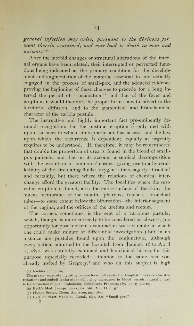 general infection may arise, pursuant to the fibrinous Jer ment therein contained, and may lead to death in man and animals.1 After the morbid changes or structural alterations of the inter- nal organs have been related, their interrupted or perverted func- tions being indicated as the primary condition for the develop- ment and augmentation of the material essential to and actually engaged in the process of small-pox, and the adduced evidence proving the beginning of these changes to precede for a long in- terval the period of incubation, and that of the fever and eruption, it would therefore be proper for us now to advert to the territorial diffusion, and to the anatomical and histochemical character of the variola pustule. The instructive and highly important fact pre-eminently de- mands recognition, that the pustular eruption is only met with upon surfaces to which atmospheric air has access, and the law upon which the occurrence is dependent, equally as urgently requires to be understood. If. therefore, it may be remembered that double the proportion of urea is found in the blood of small- pox patients, and that on its account a septical decomposition with the evolution of ammonia2 ensues, giving rise to a hyperal- kalinity of the circulating fluids ; oxygen is thus eagerly attracted'' and certainly, but there where the relations of chemical inter- change afford the greatest facility. The localities where the vesi- cular eruption is found, are: the entire surface of the skin; the mucus membrane of the mouth, pharynx, trachea, bronchial tubes—to oome extent below the bifurcation—the inferior segment of the vagina, and the orifices of the urethra and rectum. The cornea, sometimes, is the seat of a variolous pustule, which, though, is more correctly to be considered an abscess, (no opportunity for post mortem examination was available in which one could make minute or differential investigation,) but in no instance are pustules found upon the conjunctivae, although every patient admitted to the hospital, from January 16 to April i, 1S70, was carefully examined and his clinical history for this purpose especially recorded; attention to the same fact was already invited by Gregory,4 and who on this subject is high (1) Kcehler, 1. c. p, 104. TJie greater mass of emigrating corpuscles or cells enter the lymphatic vessels (for dis- tribution) and emboli (enfarction) following thereupon in blood vessels, naturally lead to the formation of pus. Cohnheim, Embolische Processe, 1S72. pp. 37 and 103. (2) Beck's Med. Jurisprudence, xii Edit, Vol. II, p. 450. (3) Hoppe-Seyler, Chem. Analysen, pp. 10S-0. (4) Cycl. of Pract. Medicin. Lond., 1831, Art. Small-pox. 6