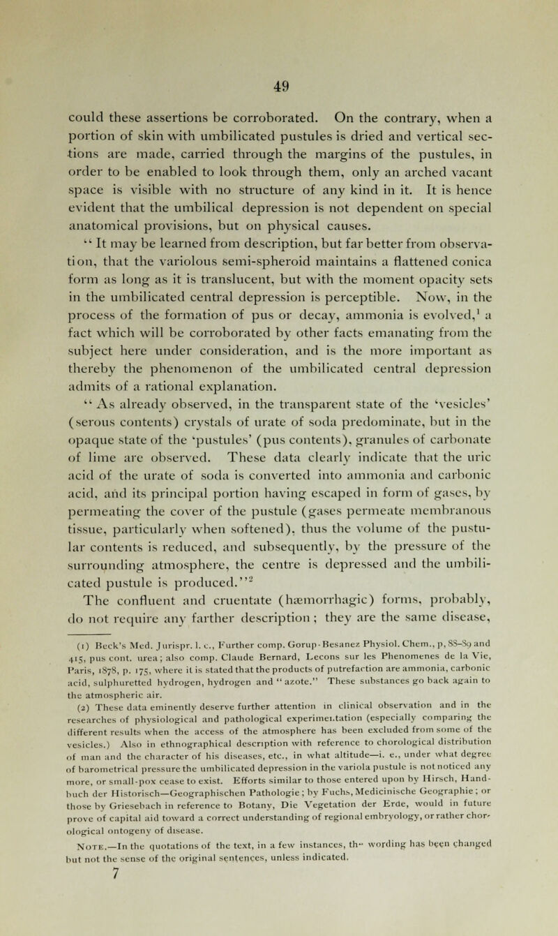 could these assertions be corroborated. On the contrary, when a portion of skin with umbilicated pustules is dried and vertical sec- tions are made, carried through the margins of the pustules, in order to be enabled to look through them, only an arched vacant space is visible with no structure of any kind in it. It is hence evident that the umbilical depression is not dependent on special anatomical provisions, but on physical causes.  It may be learned from description, but far better from observa- tion, that the variolous semi-spheroid maintains a flattened conica form as long as it is translucent, but with the moment opacity sets in the umbilicated central depression is perceptible. Now, in the process of the formation of pus or decay, ammonia is evolved,' a fact which will be corroborated by other facts emanating from the subject here under consideration, and is the more important as thereby the phenomenon of the umbilicated central depression admits of a rational explanation.  As already observed, in the transparent state of the 'vesicles' (serous contents) crystals of urate of soda predominate, but in the opaque state of the 'pustules' (pus contents), granules of carbonate of lime are observed. These data clearly indicate that the uric acid of the urate of soda is converted into ammonia and carbonic acid, and its principal portion having escaped in form of gases, by permeating the cover of the pustule (gases permeate membranous tissue, particularly when softened), thus the volume of the pustu- lar contents is reduced, and subsequently, by the pressure of the surrounding atmosphere, the centre is depressed and the umbili- cated pustule is produced.2 The confluent and cruentate (hemorrhagic) forms, probably, do not require any farther description ; they are the same disease, (r) Beck's Med. Jurispr. I.e., Further comp. GorupBesaner. Physiol. Chem., p, SS-So and 415, pus tout, urea; also comp. Claude Bernard, Lecons sur les Phenomenes de la Vie, Paris, 187S, p. 175, where it is stated that the products of putrefaction are ammonia, carbonic acid, sulphuretted hydrogen, hydrogen and  azote. These substances go hack again to the atmospheric air. (2) These data eminently deserve further attention in clinical observation and in the researches of physiological and pathological experimei.tation (especially comparing the different results when the access of the atmosphere has been excluded from some of the vesicles.) Also in ethnographical description with reference to chorological distribution of man and the character of his diseases, etc., in what altitude—i. e., under what degree of barometrical pressure the umbilicated depression in the variola pustule is not noticed any more, or small-pox cease to exist. Efforts similar to those entered upon by Hirsch, Hund- huch der Historisch—Geographischen Pathologie; by Fuchs, Medicinische Geographic; or those by Griesebach in reference to Botany, Die Vegetation der Erde, would in future prove of capital aid toward a correct understanding of regional embryology, or rather chor- ological ontogeny of disease. Note.—In the quotations of the text, in a few instances, th- wording has been changed but not the sense of the original sentences, unless indicated.