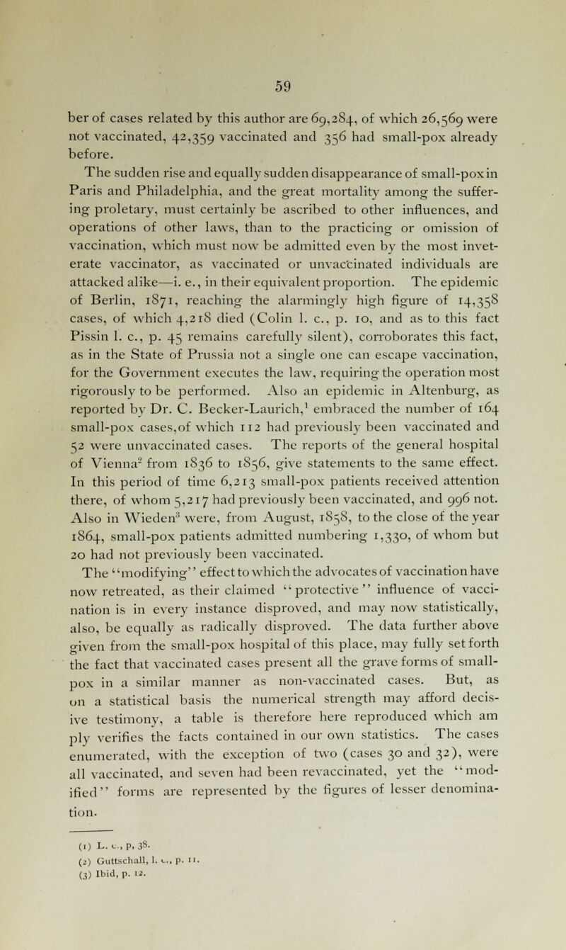 berof cases related by this author are 69,284, of which 26,569 were not vaccinated, 42,359 vaccinated and 356 had small-pox already before. The sudden rise and equally sudden disappearance of small-pox in Paris and Philadelphia, and the great mortality among the suffer- ing proletary, must certainly be ascribed to other influences, and operations of other laws, than to the practicing or omission of vaccination, which must now be admitted even by the most invet- erate vaccinator, as vaccinated or unvac'cinated individuals are attacked alike—i. e., in their equivalent proportion. The epidemic of Berlin, 1S71, reaching the alarmingly high figure of 14,358 cases, of which 4,218 died (Colin 1. c, p. 10, and as to this fact Pissin 1. c, p. 45 remains carefully silent), corroborates this fact, as in the State of Prussia not a single one can escape vaccination, for the Government executes the law, requiring the operation most rigorously to be performed. Also an epidemic in Altenburg, as reported by Dr. C. Becker-Laurich,1 embraced the number of 164 small-pox cases,of which 112 had previously been vaccinated and 52 were unvaccinated cases. The reports of the general hospital of Vienna2 from 1836 to 1S56, give statements to the same effect. In this period of time 6,213 small-pox patients received attention there, of whom 5,217 had previously been vaccinated, and 996 not. Also in Wieden3 were, from August, 1S58, to the close of the year 1S64, small-pox patients admitted numbering 1,330, of whom but 20 had not previously been vaccinated. The modifying effect to which the advocates of vaccination have now retreated, as their claimed protective influence of vacci- nation is in every instance disproved, and may now statistically, also, be equally as radically disproved. The data further above given from the small-pox hospital of this place, may fully set forth the fact that vaccinated cases present all the grave forms of small- pox in a similar manner as non-vaccinated cases. But, as on a statistical basis the numerical strength may afford decis- ive testimony, a table is therefore here reproduced which am ply verifies the facts contained in our own statistics. The cases enumerated, with the exception of two (cases 30 and 32), were all vaccinated, and seven had been revaccinated, yet the mod- ified forms are represented by the figures of lesser denomina- tion. (1) L. u., p. 3s- (2) Guttschall, 1. c, p. 11. (3) Ibid, p. 12.