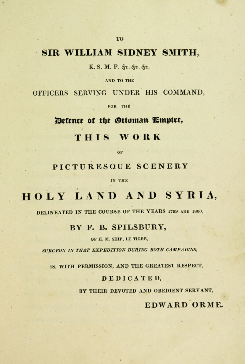 TO SIR WILLIAM SIDNEY SMITH, K. S. M. P. Ssc. #c. fyc. AND TO THE OFFICERS SERVING UNDER HIS COMMAND, FOR THE fccfcnrr of tl)r Ottoman ISmpitl, THIS WO RK OF PICTURESQUE SCENERY IN THE HOLY LAND AND SYRIA, DELINEATED IN THE COURSE OF THE YEARS 1799 and 1800, BY F. B. SPILSBURY, OF H. M. SHIP, LE TIGRE, SURGEON IN THAT EXPEDITION DURING BOTH CAMPAIGNS, IS, WITH PERMISSION, AND THE GREATEST RESPECT, DEDICATED, BY THEIR DEVOTED AND OBEDIENT SERVANT, EDWARD ORME.