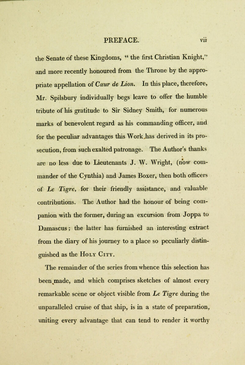 the Senate of these Kingdoms,  the first Christian Knight, and more recently honoured from the Throne by the appro- priate appellation of Cceur de Lion. In this place, therefore, Mr. Spilsbury individually begs leave to offer the humble tribute of his gratitude to Sir Sidney Smith, for numerous marks of benevolent regard as his commanding officer, and for the peculiar advantages this Workiias derived in its pro- secution, from such exalted patronage. The Author's thanks are no less due to Lieutenants J. W. Wright, (now com- mander of the Cynthia) and James Boxer, then both officers of Le Tigre, for their friendly assistance, and valuable contributions. The Author had the honour of being com- panion with the former, during an excursion from Joppa to Damascus; the latter has furnished an interesting extract from the diary of his journey to a place so peculiarly distin- guished as the Holy City. The remainder of the series from whence this selection has been .made, and which comprises sketches of almost every remarkable scene or object visible from Le Tigre during the unparalleled cruise of that ship, is in a state of preparation, uniting every advantage that can tend to render it worthy