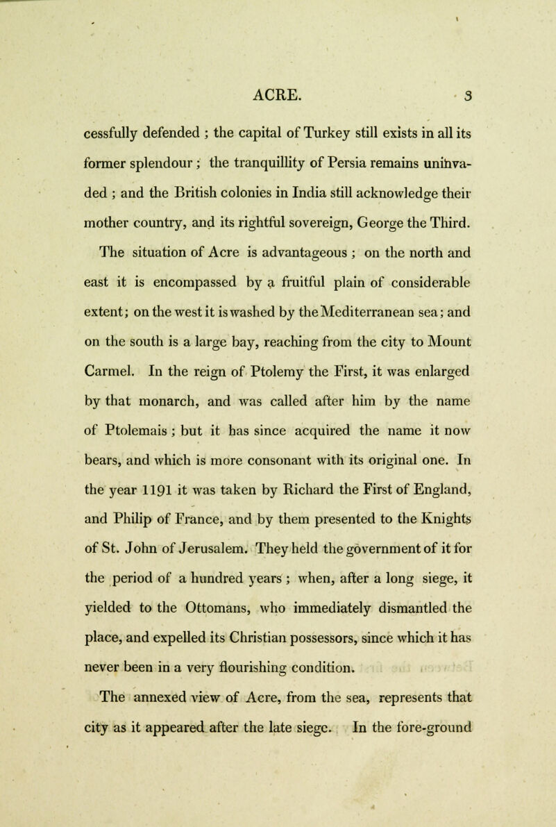 cessfully defended ; the capital of Turkey still exists in all its former splendour; the tranquillity of Persia remains unihva- ded ; and the British colonies in India still acknowledge their mother country, and its rightful sovereign, George the Third. The situation of Acre is advantageous ; on the north and east it is encompassed by a fruitful plain of considerable extent; on the west it is washed by the Mediterranean sea; and on the south is a large bay, reaching from the city to Mount Carmel. In the reign of Ptolemy the First, it was enlarged by that monarch, and was called after him by the name of Ptolemais ; but it has since acquired the name it now bears, and Avhich is more consonant with its original one. In the year 1191 it was taken by Richard the First of England, and Philip of France, and by them presented to the Knights of St. John of Jerusalem. They held the government of it for the period of a hundred years ; when, after a long siege, it yielded to the Ottomans, who immediately dismantled the place, and expelled its Christian possessors, since which it has never been in a very flourishing condition. The annexed view of Acre, from the sea, represents that city as it appeared after the late siege. In the fore-ground