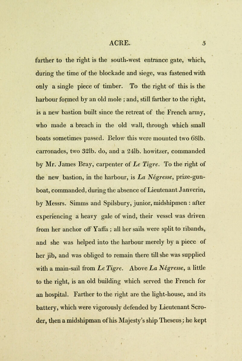 farther to the right is the south-west entrance gate, which, during the time of the blockade and siege, was fastened with only a single piece of timber. To the right of this is the harbour formed by an old mole ; and, still farther to the right, is a new bastion built since the retreat of the French army, who made a breach in the old wall, through which small boats sometimes passed. Below this were mounted two 681b. carronades, two 321b. do, and a 24lb. howitzer, commanded by Mr. James Bray, carpenter of Le Tigre. To the right of the new bastion, in the harbour, is La Negresse, prize-gun- boat, commanded, during the absence of Lieutenant Janverin, by Messrs. Simms and Spilsbury, junior, midshipmen : after experiencing a heavy gale of wind, their vessel was driven from her anchor off Yaffa ; all her sails were split to ribands, and she was helped into the harbour merely by a piece of her jib, and was obliged to remain there till she was supplied with a main-sail from Le Tigre. Above La NSgresse, a little to the right, is an old building which served the French for an hospital. Farther to the right are the light-house, and its battery, which were vigorously defended by Lieutenant Scro- der, then a midshipman of his Majesty's ship Theseus; he kept