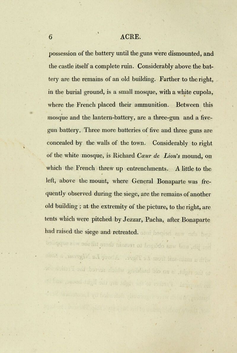 possession of the battery until the guns were dismounted, and the castle itself a complete ruin. Considerably above the bat- tery are the remains of an old building. Farther to the right, in the burial ground, is a small mosque, with a white cupola, where the French placed their ammunition. Between this mosque and the lantern-battery, are a three-gun and a five- gun battery. Three more batteries of five and three guns are concealed by the walls of the town. Considerably to right of the white mosque, is Richard Cceur de Lion's mound, on which the French threw up entrenchments. A little to the left, above the mount, where General Bonaparte was fre- quently observed during the siege, are the remains of another old building ; at the extremity of the picture^ to the right, are tents which were pitched by Jezzar, Pacha, after Bonaparte had raised the siege and retreated.