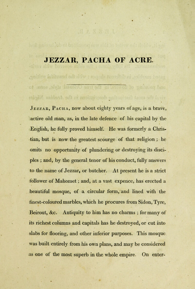 JEZZAR, PACHA OF ACRE. Jezzar, Pacha, now about eighty years of age, is a brave, active old man, as, in the late defence of his capital by the English, he fully proved himself. He was formerly a Chris- tian, but is now the greatest scourge of that religion ; he omits no opportunity of plundering or destroying its disci- ples ; and, by the general tenor of his conduct, fully answers to the name of Jezzar, or butcher. At present he is a strict follower of Mahomet; and, at a vast expence, has erected a beautiful mosque, of a circular form, and lined with the finest-coloured marbles, which he procures from Sidon, Tyre, Beirout, &c. Antiquity to him has no charms ; for many of its richest columns and capitals has he destroyed, or cut into slabs for flooring, and other inferior purposes. This mosque was built entirely from his own plans, and may be considered as one of the most superb in the whole empire. On enter-