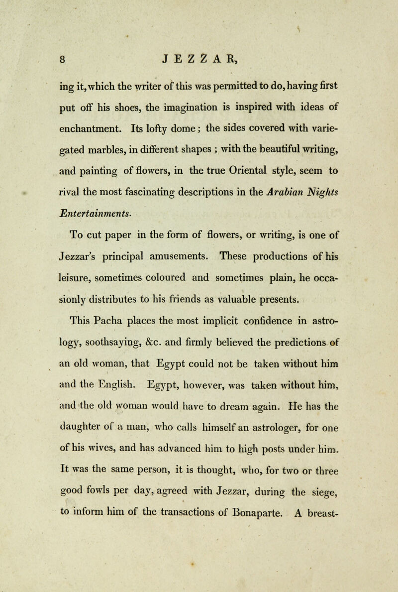 ing it, which the writer of this was permitted to do, having first put off his shoes, the imagination is inspired with ideas of enchantment. Its lofty dome; the sides covered with varie- gated marbles, in different shapes ; with the beautiful writing, and painting of flowers, in the true Oriental style, seem to rival the most fascinating descriptions in the Arabian Nights Entertainments. To cut paper in the form of flowers, or writing, is one of Jezzar's principal amusements. These productions of his leisure, sometimes coloured and sometimes plain, he occa- sionly distributes to his friends as valuable presents. This Pacha places the most implicit confidence in astro- logy, soothsaying, &c. and firmly believed the predictions of an old woman, that Egypt could not be taken without him and the English. Egypt, however, was taken without him, and the old woman would have to dream again. He has the daughter of a man, who calls himself an astrologer, for one of his wives, and has advanced him to high posts under him. It was the same person, it is thought, who, for two or three good fowls per day, agreed with Jezzar, during the siege, to inform him of the transactions of Bonaparte. A breast-