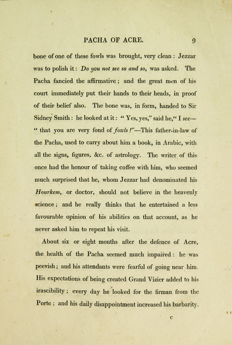 bone of one of these fowls was brought, very clean : Jezzar was to polish it: Do you not see so and so, was asked. The Pacha fancied the affirmative; and the great mc*i of his court immediately put their hands to their heads, in proof of their belief also. The bone was, in form, handed to Sir Sidney Smith: he looked at it:  Yes, yes, said he, I see—  that you are very fond of fowls!—This father-in-law of the Pacha, used to carry about him a book, in Arabic, with all the signs, figures, &c. of astrology. The writer of this once had the honour of taking coffee with him, who seemed much surprised that he, whom Jezzar had denominated his Hourkem, or doctor, should not believe in the heavenly science; and he really thinks that he entertained a less favourable opinion of his abilities on that account, as he never asked him to repeat his visit. About six or eight months after the defence of Acre, the health of the Pacha seemed much impaired : he was peevish; and his attendants were fearful of going near him. His expectations of being created Grand Vizier added to his irascibility; every day he looked for the firman from the Porte ; and his daily disappointment increased his barbarity.