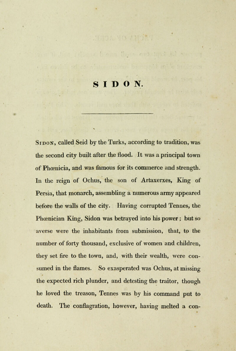 SIDON. Sidon, called Seid by the Turks, according to tradition, was the second city built after the flood. It was a principal town of Phoenicia, and was famous for its commerce and strength. In the reign of Ochus, the son of Artaxerxes, King of Persia, that monarch, assembling a numerous army appeared before the walls of the city. Having corrupted Tennes, the Phoenician King, Sidon was betrayed into his power; but so averse were the inhabitants from submission, that, to the number of forty thousand, exclusive of women and children, they set fire to the town, and, with their wealth, were con- sumed in the flames. So exasperated was Ochus, at missing the expected rich plunder, and detesting the traitor, though he loved the treason, Tennes was by his command put to death. The conflagration, however, having melted a con-