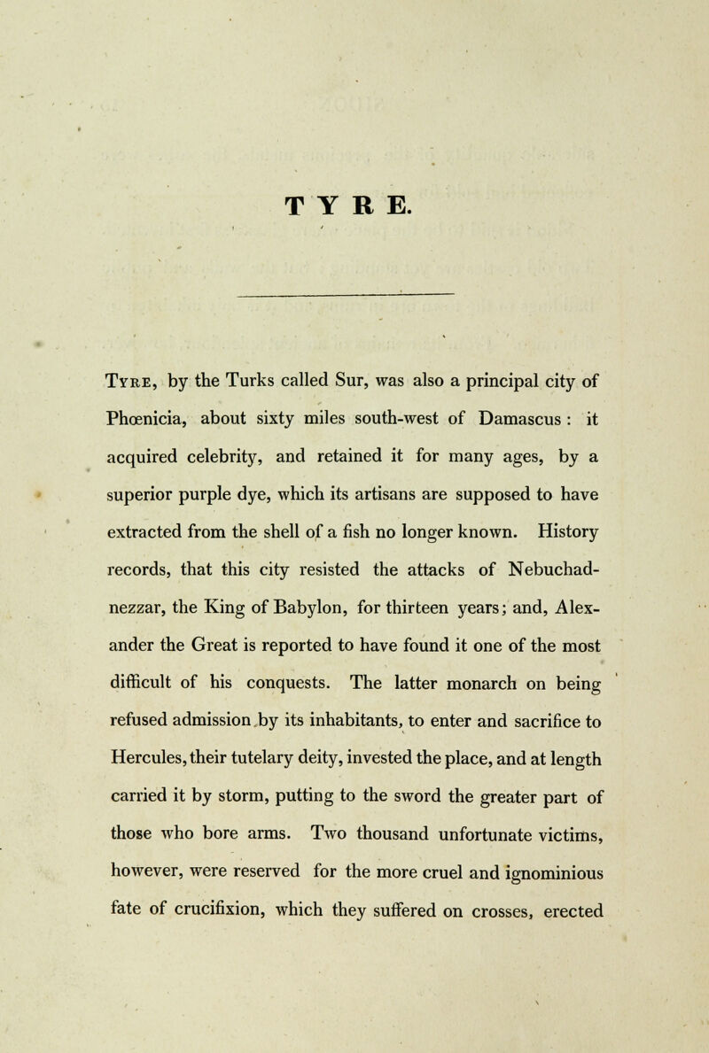 TYRE. Tyre, by the Turks called Sur, was also a principal city of Phoenicia, about sixty miles south-west of Damascus : it acquired celebrity, and retained it for many ages, by a superior purple dye, which its artisans are supposed to have extracted from the shell of a fish no longer known. History records, that this city resisted the attacks of Nebuchad- nezzar, the King of Babylon, for thirteen years; and, Alex- ander the Great is reported to have found it one of the most difficult of his conquests. The latter monarch on being refused admission.by its inhabitants, to enter and sacrifice to Hercules, their tutelary deity, invested the place, and at length carried it by storm, putting to the sword the greater part of those who bore arms. Two thousand unfortunate victims, however, were reserved for the more cruel and ignominious fate of crucifixion, which they suffered on crosses, erected