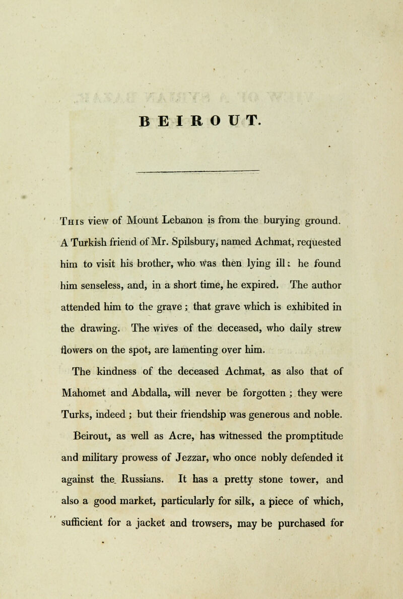 BEIROUT. This view of Mount Lebanon is from the burying ground. A Turkish friend of Mr. Spilsbury, named Achmat, requested him to visit his brother, who was then lying ill t he found him senseless, and, in a short time, he expired. The author attended him to the grave ; that grave which is exhibited in the drawing. The wives of the deceased, who daily strew flowers on the spot, are lamenting over him. The kindness of the deceased Achmat, as also that of Mahomet and Abdalla, will never be forgotten ; they were Turks, indeed ; but their friendship was generous and noble. Beirout, as well as Acre, has witnessed the promptitude and military prowess of Jezzar, who once nobly defended it against the. Russians. It has a pretty stone tower, and also a good market, particularly for silk, a piece of which, sufficient for a jacket and trowsers, may be purchased for
