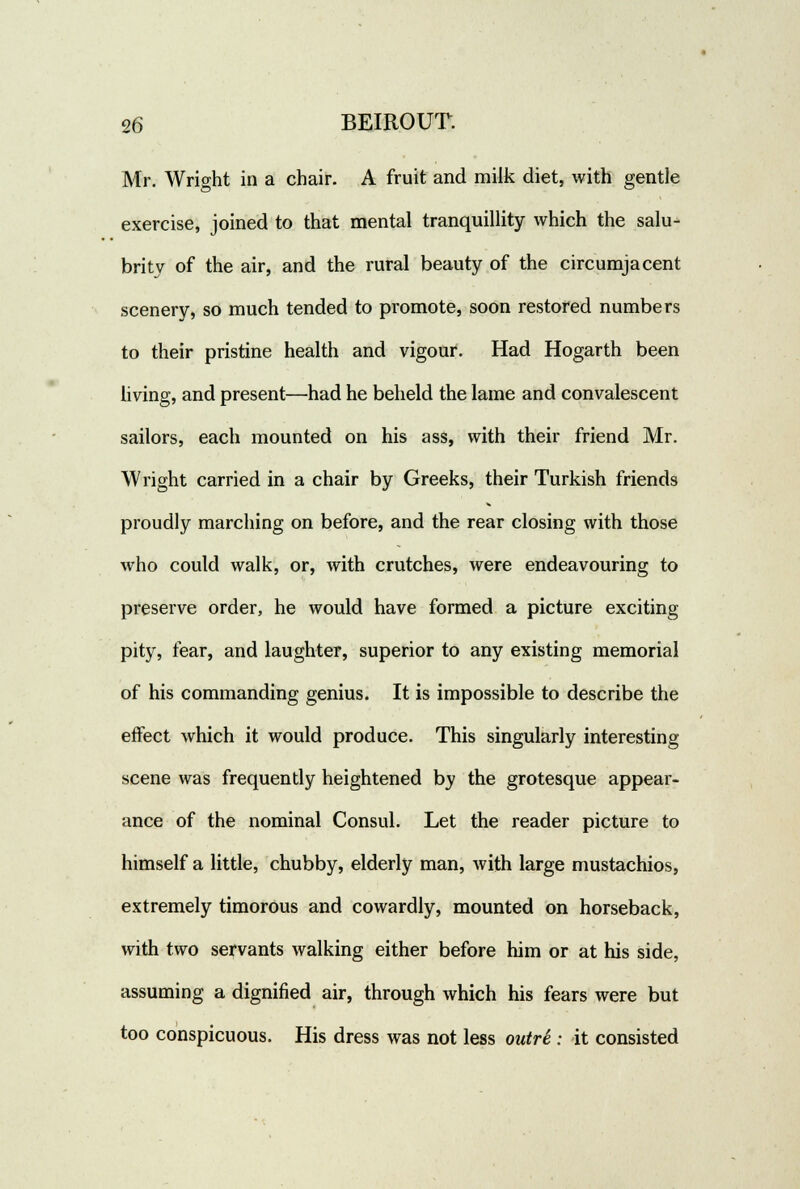 Mr. Wright in a chair. A fruit and milk diet, with gentle exercise, joined to that mental tranquillity which the salu- brity of the air, and the rural beauty of the circumjacent scenery, so much tended to promote, soon restored numbers to their pristine health and vigour. Had Hogarth been living, and present—had he beheld the lame and convalescent sailors, each mounted on his ass, with their friend Mr. Wright carried in a chair by Greeks, their Turkish friends proudly marching on before, and the rear closing with those who could walk, or, with crutches, were endeavouring to preserve order, he would have formed a picture exciting pity, fear, and laughter, superior to any existing memorial of his commanding genius. It is impossible to describe the effect which it would produce. This singularly interesting scene was frequently heightened by the grotesque appear- ance of the nominal Consul. Let the reader picture to himself a little, chubby, elderly man, with large mustachios, extremely timorous and cowardly, mounted on horseback, with two servants walking either before him or at his side, assuming a dignified air, through which his fears were but too conspicuous. His dress was not less outri : it consisted