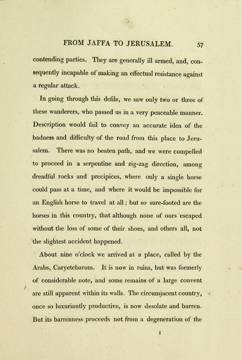 contending parties. They are generally ill armed, and, con- sequently incapable of making an effectual resistance against a regular attack. In going through this defile, we saw only two or three of these wanderers, who passed us in a very peaceable manner. Description would fail to convey an accurate idea of the badness and difficulty of the road from this place to Jeru- salem. There was no beaten path, and we were compelled to proceed in a serpentine and zig-zag direction, among dreadful rocks and precipices, where only a single horse could pass at a time, and where it would be impossible for an English horse to travel at all; but so sure-footed are the horses in this country, that although none of ours escaped without the loss of some of their shoes, and others all, not the slightest accident happened. About nine o'clock we arrived at a place, called by the Arabs, Caryetebarom. It is now in ruins, but was formerly of considerable note, and some remains of a large convent are still apparent within its walls. The circumjacent country, • once so luxuriantly productive, is now desolate and barren. But its barrenness proceeds not from a degeneration of the i