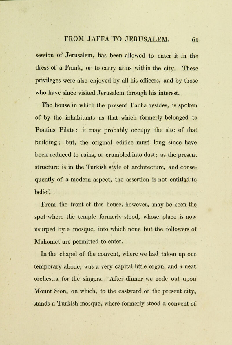 session of Jerusalem, has been allowed to enter it in the dress of a Frank, or to carry arms within the city. These privileges were also enjoyed by all his officers, and by those who have since visited Jerusalem through his interest. The house in which the present Pacha resides, is spoken of by the inhabitants as that which formerly belonged to Pontius Pilate: it may probably occupy the site of that building; but, the original edifice must long since have been reduced to ruins, or crumbled into dust; as the present structure is in the Turkish style of architecture, and conse- quently of a modern aspect, the assertion is not entitled to belief. From the front of this house, however, may be seen the spot where the temple formerly stood, whose place is now usurped by a mosque, into which none but the followers of Mahomet are permitted to enter. In the chapel of the convent, where we had taken up our temporary abode, was a very capital little organ, and a neat orchestra for the singers. After dinner we rode out upon Mount Sion, on which, to the eastward of the present city, stands a Turkish mosque, where formerly stood a convent of