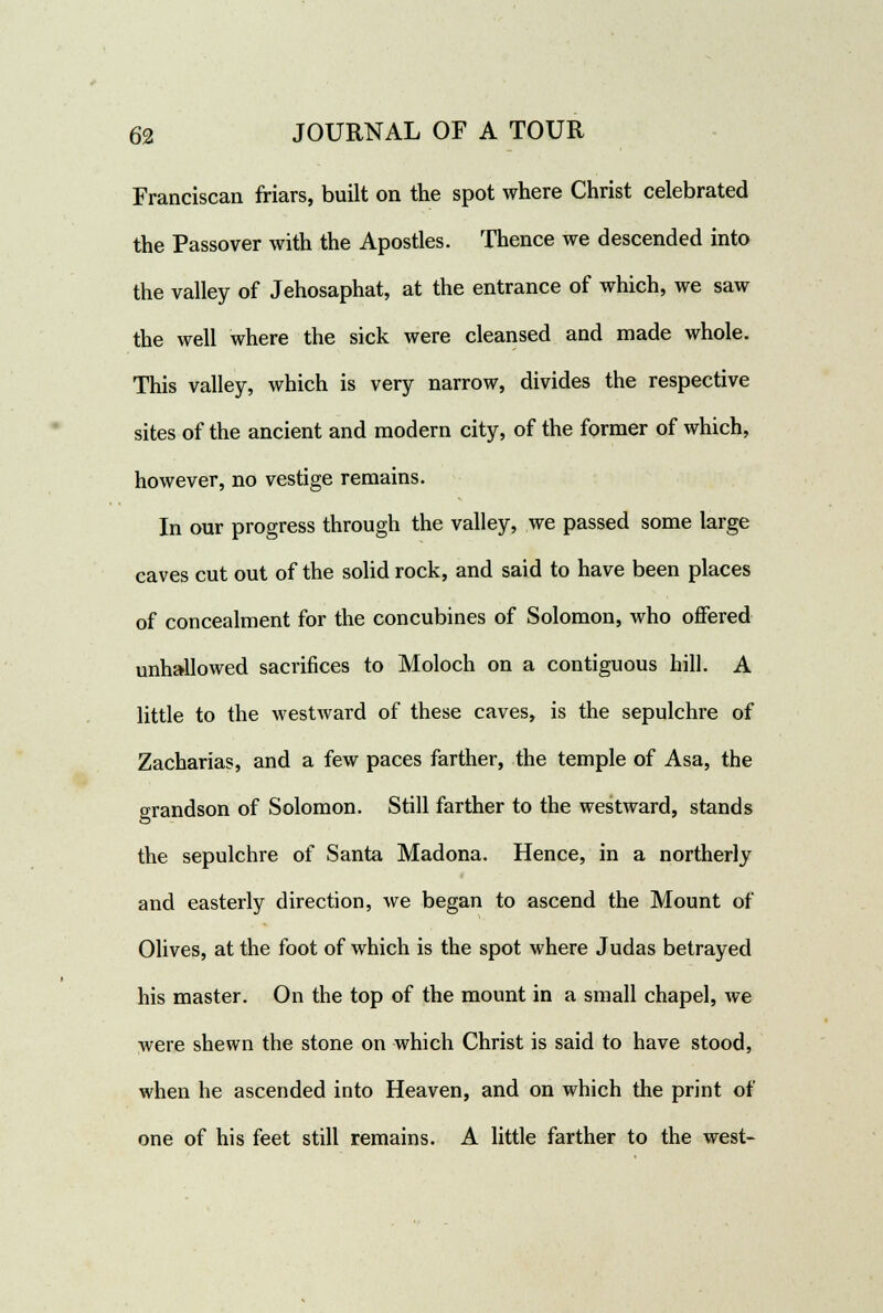 Franciscan friars, built on the spot where Christ celebrated the Passover with the Apostles. Thence we descended into the valley of Jehosaphat, at the entrance of which, we saw the well where the sick were cleansed and made whole. This valley, which is very narrow, divides the respective sites of the ancient and modern city, of the former of which, however, no vestige remains. In our progress through the valley, we passed some large caves cut out of the solid rock, and said to have been places of concealment for the concubines of Solomon, who offered unhallowed sacrifices to Moloch on a contiguous hill. A little to the westward of these caves, is the sepulchre of Zacharias, and a few paces farther, the temple of Asa, the grandson of Solomon. Still farther to the westward, stands the sepulchre of Santa Madona. Hence, in a northerly and easterly direction, we began to ascend the Mount of Olives, at the foot of which is the spot where Judas betrayed his master. On the top of the mount in a small chapel, we were shewn the stone on which Christ is said to have stood, when he ascended into Heaven, and on which the print of one of his feet still remains. A little farther to the west-