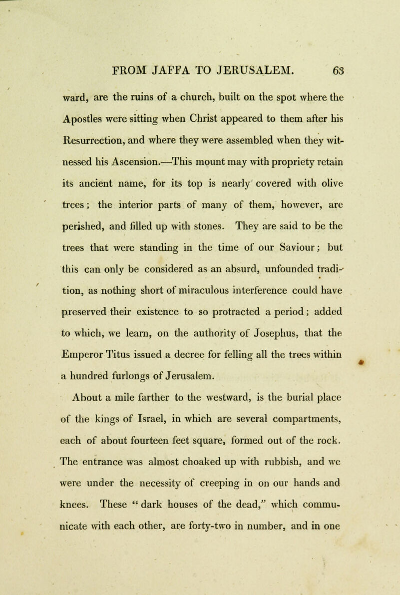 ward, are the ruins of a church, built on the spot where the Apostles were sitting when Christ appeared to them after his Resurrection, and where they were assembled when they wit- nessed his Ascension.—This mount may with propriety retain its ancient name, for its top is nearly covered with olive trees; the interior parts of many of them, however, are perished, and filled up with stones. They are said to be the trees that were standing in the time of our Saviour; but this can only be considered as an absurd, unfounded tradi- tion, as nothing short of miraculous interference could have preserved their existence to so protracted a period; added to which, we learn, on the authority of Josephus, that the Emperor Titus issued a decree for felling all the trees within a hundred furlongs of Jerusalem. About a mile farther to the westward, is the burial place of the kings of Israel, in which are several compartments, each of about fourteen feet square, formed out of the rock. The entrance was almost choaked up with rubbish, and we were under the necessity of creeping in on our hands and knees. These  dark houses of the dead/' which commu- nicate with each other, are forty-ttvo in number, and in one