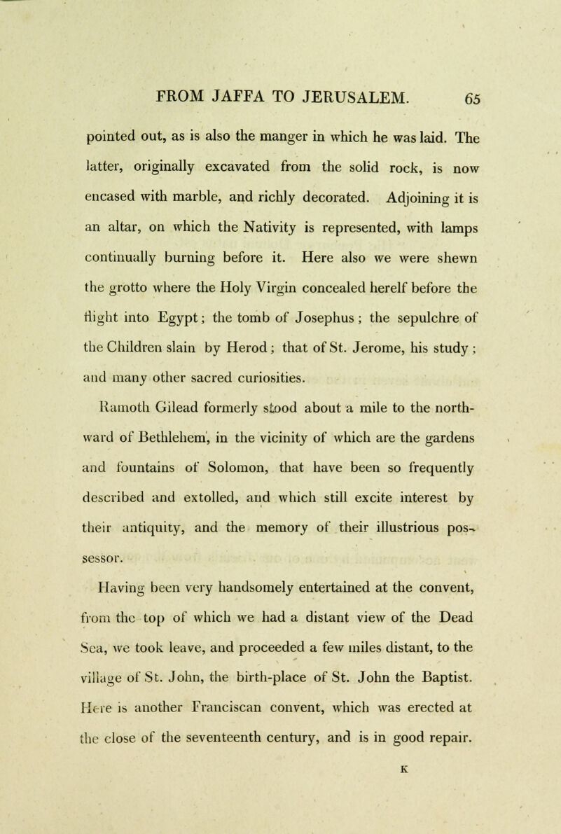 pointed out, as is also the manger in which he was laid. The latter, originally excavated from the solid rock, is now encased with marble, and richly decorated. Adjoining it is an altar, on which the Nativity is represented, with lamps continually burning before it. Here also we were shewn the grotto where the Holy Virgin concealed herelf before the flight into Egypt; the tomb of Josephus; the sepulchre of the Children slain by Herod; that of St. Jerome, his study ; and many other sacred curiosities. Ramoth Gilead formerly stood about a mile to the north- ward of Bethlehem, in the vicinity of which are the gardens and fountains of Solomon, that have been so frequently described and extolled, and which still excite interest by their antiquity, and the memory of their illustrious pos- sessor. Having been very handsomely entertained at the convent, from the top of which we had a distant view of the Dead Sea, we took leave, and proceeded a few miles distant, to the village of St. John, the birth-place of St. John the Baptist. Here is another Franciscan convent, which was erected at the close of the seventeenth century, and is in good repair. K