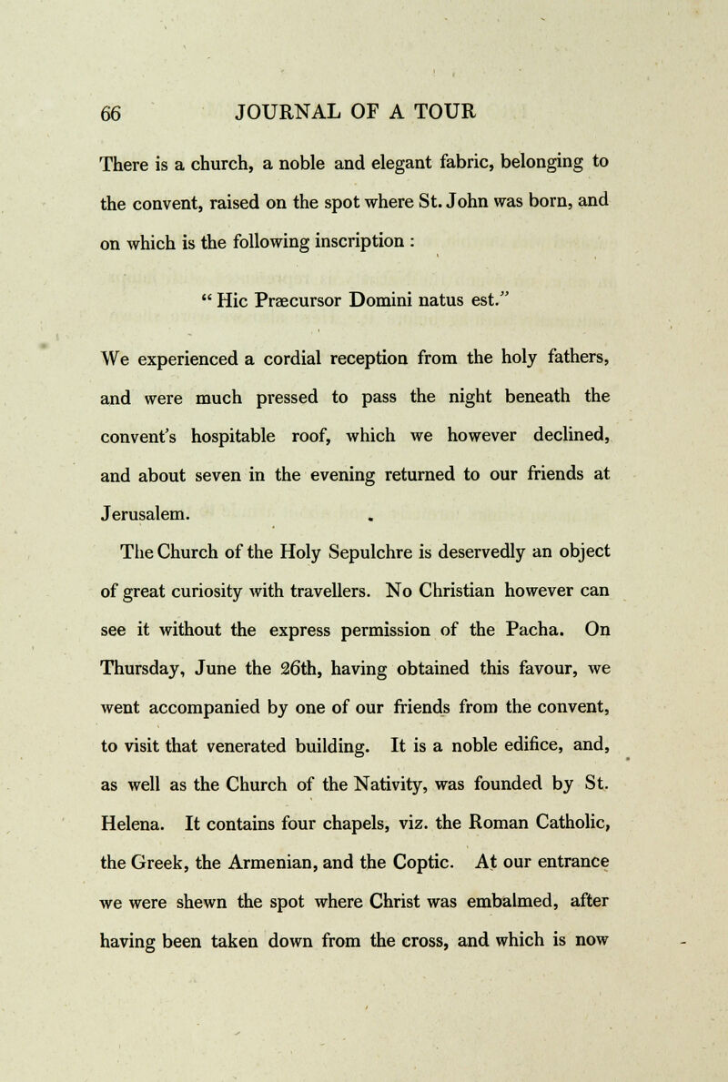 There is a church, a noble and elegant fabric, belonging to the convent, raised on the spot where St. John was born, and on which is the following inscription :  Hie Praecursor Domini natus est. We experienced a cordial reception from the holy fathers, and were much pressed to pass the night beneath the convent's hospitable roof, which we however declined, and about seven in the evening returned to our friends at Jerusalem. The Church of the Holy Sepulchre is deservedly an object of great curiosity with travellers. No Christian however can see it without the express permission of the Pacha. On Thursday, June the 26th, having obtained this favour, we went accompanied by one of our friends from the convent, to visit that venerated building. It is a noble edifice, and, as well as the Church of the Nativity, was founded by St. Helena. It contains four chapels, viz. the Roman Catholic, the Greek, the Armenian, and the Coptic. At our entrance we were shewn the spot where Christ was embalmed, after having been taken down from the cross, and which is now