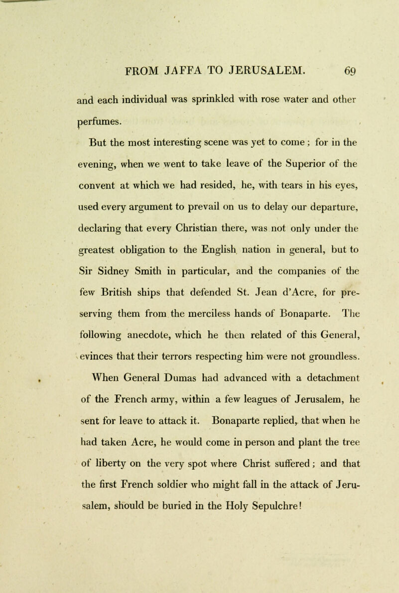 and each individual was sprinkled with rose water and other perfumes. But the most interesting scene was yet to come; for in the evening, when we went to take leave of the Superior of the convent at which we had resided, he, with tears in his eyes, used every argument to prevail on us to delay our departure, declaring that every Christian there, was not only under the greatest obligation to the English nation in general, but to Sir Sidney Smith in particular, and the companies of the few British ships that defended St. Jean d'Acre, for pre- serving them from the merciless hands of Bonaparte. The following anecdote, which he then related of this General, evinces that their terrors respecting him were not groundless. When General Dumas had advanced with a detachment of the French army, within a few leagues of Jerusalem, he sent for leave to attack it. Bonaparte replied^ that when he had taken Acre, he would come in person and plant the tree of liberty on the very spot where Christ suffered; and that the first French soldier who might fall in the attack of Jeru- salem, should be buried in the Holy Sepulchre!
